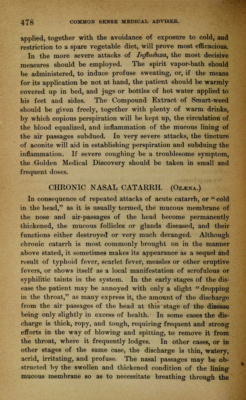 applied, together with the avoidance of exposure to cold, and restriction to a spare vegetable diet, will prove most efficacious. In the more severe attacks of Influenza, the most decisive measures should be employed. The spirit vapor-bath should be administered, to induce profuse sweating, or, if the means for its application be not at hand, the patient should be warmly covered up in bed, and jugs or bottles of hot water applied to his feet and sides. The Compound Extract of Smart-weed should be given freely, together with plenty of warm drinks, by which copious perspiration will be kept up, the circulation of the blood equalized, and inflammation of the mucous lining of the air passages subdued. In very severe attacks, the tincture of aconite will aid in establishing perspiration and subduing the inflammation. If severe coughing be a troublesome symptom, the Golden Medical Discovery should be taken in small and frequent doses. CHRONIC NASAL CATARRH. (Oz^na.) In consequence of repeated attacks of acute catarrh, or  cold in the head, as it is usually termed, the mucous membrane of the nose and air-passages of the head become permanently thickened, the mucous follicles or glands diseased, and their functions either destroyed or very much deranged. Although chronic catarrh is most commonly brought on in the manner above stated, it sometimes makes its appearance as a sequel and result of typhoid fever, scarlet fever, measles or other eruptive fevers, or shows itself as a local manifestation of scrofulous or syphilitic taints in the system. In the early stages of the dis- ease the patient may be annoyed with only a slight  dropping in the throat, as many express it, the amount of the discharge from the air passages of the head at this stage of the disease being only slightly in excess of health. In some cases the dis- charge is thick, ropy, and tough, requiring frequent and strong efforts in the way of blowing and spitting, to remove it from the throat, where it frequently lodges. In other cases, or in other stages of the same case, the discharge is thin, watery, acrid, irritating, and profuse. The nasal passages may be ob- structed by the swollen and thickened condition of the lining mucous membrane so as to necessitate breathing through the