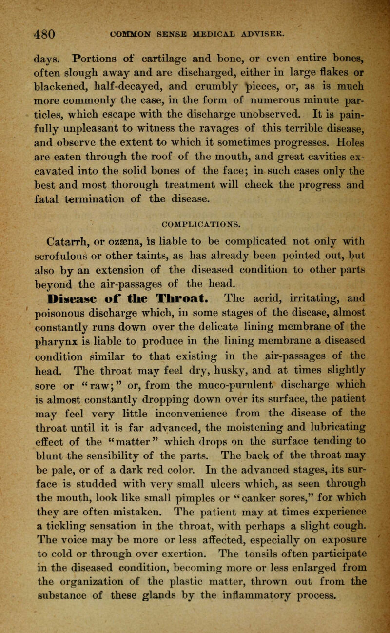 days. Portions of cartilage and bone, or even entire bones, often slough away and are discharged, either in large flakes or blackened, half-decayed, and crumbly pieces, or, as is much more commonly the case, in the form of numerous minute par- ticles, which escape with the discharge unobserved. It is pain- fully unpleasant to witness the ravages of this terrible disease, and observe the extent to which it sometimes progresses. Holes are eaten through the roof of the mouth, and great cavities ex- cavated into the solid bones of the face; in such cases only the best and most thorough treatment will check the progress and fatal termination of the disease. COMPLICATIONS. Catarrh, or ozsena, is liable to be complicated not only with scrofulous or other taints, as has already been pointed out, but also by an extension of the diseased condition to other parts beyond the air-passages of the head. Disease of the Throat. The acrid, irritating, and poisonous discharge which, in some stages of the disease, almost constantly runs down over the delicate lining membrane of the pharynx is liable to produce in the lining membrane a diseased condition similar to that existing in the air-passages of the head. The throat may feel dry, husky, and at times slightly sore or raw; or, from the muco-purulent discharge which is almost constantly dropping down over its surface, the patient may feel very little inconvenience from the disease of the throat until it is far advanced, the moistening and lubricating effect of the matter which drops on the surface tending to blunt the sensibility of the parts. The back of the throat may be pale, or of a dark red color. In the advanced stages, its sur- face is studded with very small ulcers which, as seen through the mouth, look like small pimples or  canker sores, for which they are often mistaken. The patient may at times experience a tickling sensation in the throat, with perhaps a slight cough. The voice may be more or less affected, especially on exposure to cold or through over exertion. The tonsils often participate in the diseased condition, becoming more or less enlarged from the organization of the plastic matter, thrown out from the substance of these glands by the inflammatory process.