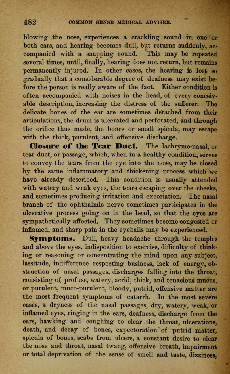 blowing the nose, experiences a crackling sound in. one or both ears, and hearing becomes dull, but returns suddenly, ac- companied with a snapping sound. This may be repeated several times, until, finally, hearing does not return, but remains permanently injured. In other cases, the hearing is lost so gradually that a considerable degree of deafness may exist be- fore the person is really aware of the fact. Either condition is often accompanied with noises in the head, of every conceiv- able description, increasing the distress of the sufferer. The delicate bones of the ear are sometimes detached from their articulations, the drum is ulcerated and perforated, and through the orifice thus made, the bones or small spicula, may escape with the thick, purulent, and offensive discharge. Closure of the Tear Duet. The lachrymo-nasal, or tear duct, or passage, which, when in a healthy condition, serves to convey the tears from the eye into the nose, may be closed by the same inflammatory and thickening process which we have already described. This condition is usually attended with watery and weak eyes, the tears escaping over the cheeks, and sometimes producing irritation and excoriation. The nasal branch of the ophthalmic nerve sometimes participates in the ulcerative process going on in the head, so that the eyes are sympathetically affected. They sometimes become congested or inflamed, and sharp pain in the eyeballs may be experienced. Symptoms. Dull, heavy headache through the temples and above the eyes, indisposition to exercise, difficulty of think- ing or reasoning or concentrating the mind upon any subject, lassitude, indifference respecting business, lack of energy, ob- struction of nasal passages, discharges falling into the throat, consisting of profuse, watery, acrid, thick, and tenacious mucus, or purulent, muco-purulent, bloody, putrid, offensive matter are the most frequent symptoms of catarrh. In the most severe cases, a dryness of the nasal passages, dry, watery, weak, or inflamed eyes, ringing in the ears, deafness, discharge from the ears, hawking and coughing to clear the throat, ulcerations, death, and decay of bones, expectoration' of putrid matter, spicula of bones, scabs from ulcers, a constant desire to clear the nose and throat, nasal twang, offensive breath, impairment or total deprivation of the sense of smell and taste, dizziness,
