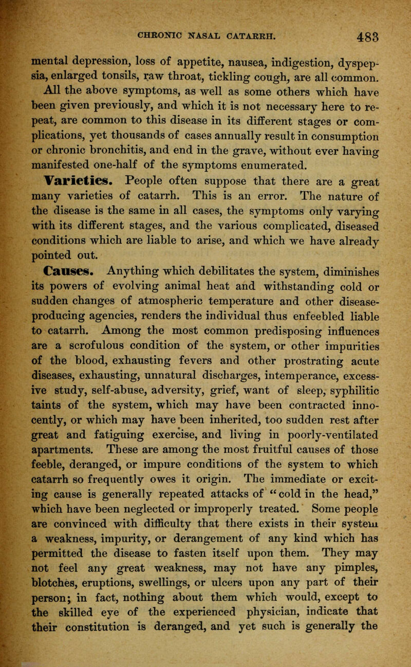 mental depression, loss of appetite, nausea, indigestion, dyspep- sia, enlarged tonsils, raw throat, tickling cough, are all common. All the above symptoms, as well as some others which have been given previously, and which it is not necessary here to re- peat, are common to this disease in its different stages or com- plications, yet thousands of cases annually result in consumption or chronic bronchitis, and end in the grave, without ever having manifested one-half of the symptoms enumerated. Varieties. People often suppose that there are a great many varieties of catarrh. This is an error. The nature of the disease is the same in all cases, the symptoms only varying with its different stages, and the various complicated, diseased conditions which are liable to arise, and which we have already pointed out. Causes. Anything which debilitates the system, diminishes its powers of evolving animal heat and withstanding cold or sudden changes of atmospheric temperature and other disease- producing agencies, renders the individual thus enfeebled liable to catarrh. Among the most common predisposing influences are a scrofulous condition of the system, or other impurities of the blood, exhausting fevers and other prostrating acute diseases, exhausting, unnatural discharges, intemperance, excess- ive study, self-abuse, adversity, grief, want of sleep, syphilitic taints of the system, which may have been contracted inno- cently, or which may have been inherited, too sudden rest after great and fatiguing exercise, and living in poorly-ventilated apartments. These are among the most fruitful causes of those feeble, deranged, or impure conditions of the system to which catarrh so frequently owes it origin. The immediate or excit- ing cause is generally repeated attacks of  cold in the head, which have been neglected or improperly treated. Some people are convinced with difficulty that there exists in their system a weakness, impurity, or derangement of any kind which has permitted the disease to fasten itself upon them. They may not feel any great weakness, may not have any pimples, blotches, eruptions, swellings, or ulcers upon any part of their person; in fact, nothing about them which would, except to the skilled eye of the experienced physician, indicate that their constitution is deranged, and yet such is generally the