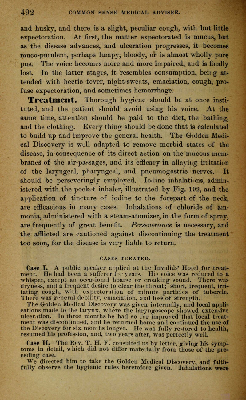 and husky, and there is a slight, peculiar cough, with but little expectoration. At first, the matter expectorated is mucus, but as the disease advances, and ulceration progresses, it becomes muco-purulent, perhaps lumpy, bloody, or is almost wholly pure pus. The voice becomes more and more impaired, and is finally lost. In the latter stages, it resembles consumption, being at- tended with hectic fever, night-sweats, emaciation, cough, pro- fuse expectoration, and sometimes hemorrhage. Treatment. Thorough hygiene should be at once insti- tuted, and the patient should avoid using his voice. At the same time, attention should be paid to the diet, the bathing, and the clothing. Every thing should be done that is calculated to build up and improve the general health. The Golden Medi- cal Discovery is well adapted to remove morbid states of the disease, in consequence of its direct action on the mucous mem- braneg of the air-passages, and its efficacy in allaying irritation of the laryngeal, pharyngeal, and pneumogastric nerves. It should be perseveringly employed. Iodine inhalations, admin- istered with the pocket inhaler, illustrated by Fig. 192, and the application of tincture of iodine to the forepart of the neck, are efficacious in many cases. Inhalations of chloride of am- monia, administered with a steam-atomizer, in the form of spray, are frequently of great benefit. Perseverance is necessary, and the afflicted are cautioned against discontinuing the treatment too soon, for the disease is very liable to return. CASES TREATED. Case I. A public speaker applied at the Invalids' ITotel for treat- ment. He hud been a sufferer for year*. IIi* voice was reduced to a whisper, except an occasional hoarse or croaking sound. There was dryness, and a frequent desire to clear the throat; short, frequent, irri- tating coujrh, with expectoration of minute particles of tubercle. There was general debility, emaciation, and loss of Strength. The Golden Medical Discovery was given internally, and local appli- cations made to the larynx, where the laryngoscope showed extensive ulceration. In three months he had so far improved that local treat- ment was discontinued, and he returned home and continued the use of the Discovery for six months longer. He was fully restored to health, resumed his profession, and, two years after, was perfectly well. Case II. The Rev. T. H. F. consulted us by letter, giving his symp- toms in detail, which did not differ materially from those of the pre- ceding case. We directed him to take the Golden Medical Discovery, and faith- fully observe the hygienic rules heretofore given. Inhalations were