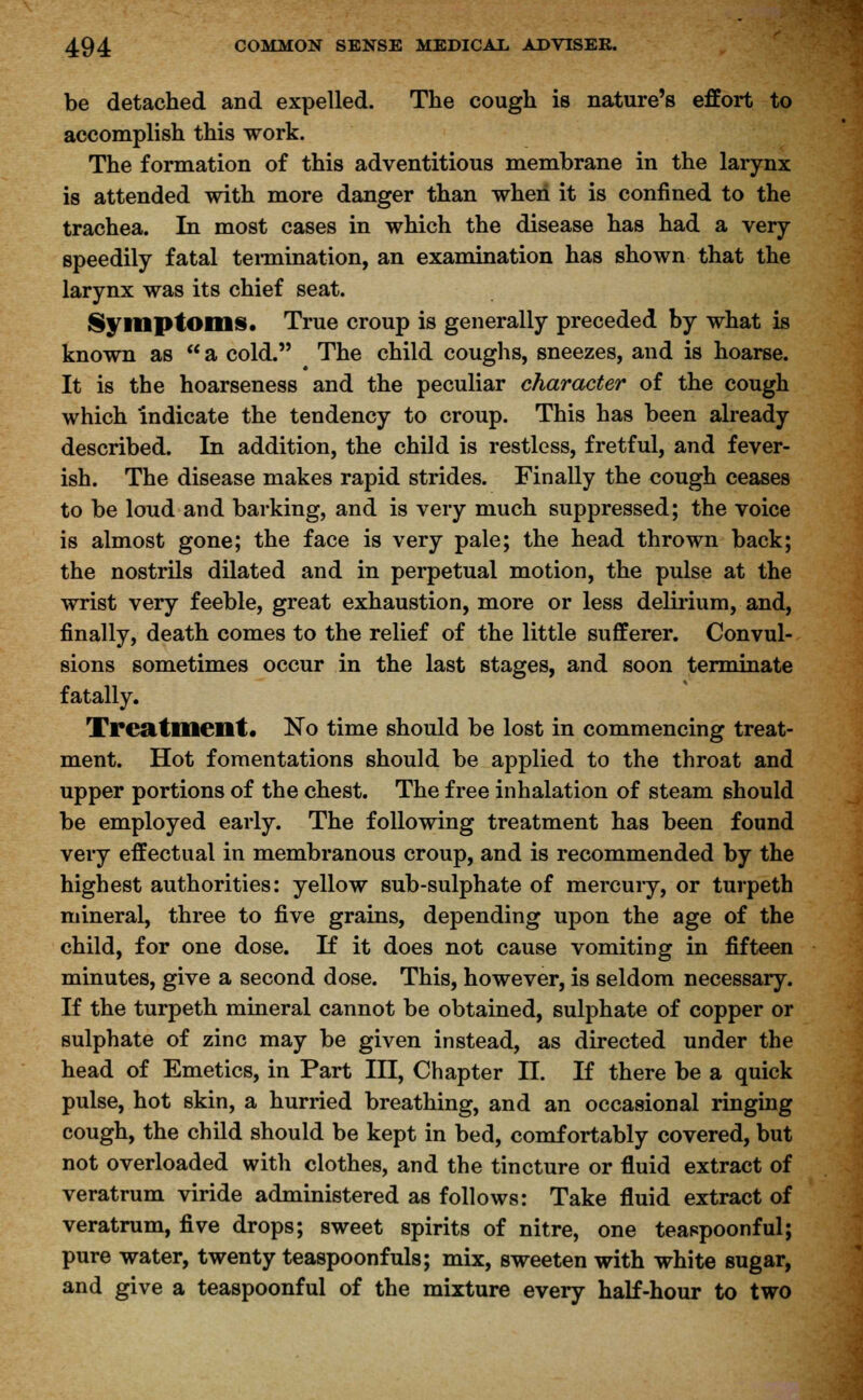 be detached and expelled. The cough is nature's effort to accomplish this work. The formation of this adventitious membrane in the larynx is attended with more danger than when it is confined to the trachea. In most cases in which the disease has had a very speedily fatal termination, an examination has shown that the larynx was its chief seat. Symptoms. True croup is generally preceded by what is known as  a cold. The child coughs, sneezes, and is hoarse. It is the hoarseness and the peculiar character of the cough which indicate the tendency to croup. This has been already described. In addition, the child is restless, fretful, and fever- ish. The disease makes rapid strides. Finally the cough ceases to be loud and barking, and is very much suppressed; the voice is almost gone; the face is very pale; the head thrown back; the nostrils dilated and in perpetual motion, the pulse at the wrist very feeble, great exhaustion, more or less delirium, and, finally, death comes to the relief of the little sufferer. Convul- sions sometimes occur in the last stages, and soon terminate fatally. Treatment* No time should be lost in commencing treat- ment. Hot fomentations should be applied to the throat and upper portions of the chest. The free inhalation of steam should be employed early. The following treatment has been found very effectual in membranous croup, and is recommended by the highest authorities: yellow sub-sulphate of mercury, or turpeth mineral, three to five grains, depending upon the age of the child, for one dose. If it does not cause vomiting in fifteen minutes, give a second dose. This, however, is seldom necessary. If the turpeth mineral cannot be obtained, sulphate of copper or sulphate of zinc may be given instead, as directed under the head of Emetics, in Part III, Chapter II. If there be a quick pulse, hot skin, a hurried breathing, and an occasional ringing cough, the child should be kept in bed, comfortably covered, but not overloaded with clothes, and the tincture or fluid extract of veratrum viride administered as follows: Take fluid extract of veratrum, five drops; sweet spirits of nitre, one teaspoonful; pure water, twenty teaspoonfuls; mix, sweeten with white sugar, and give a teaspoonful of the mixture every half-hour to two