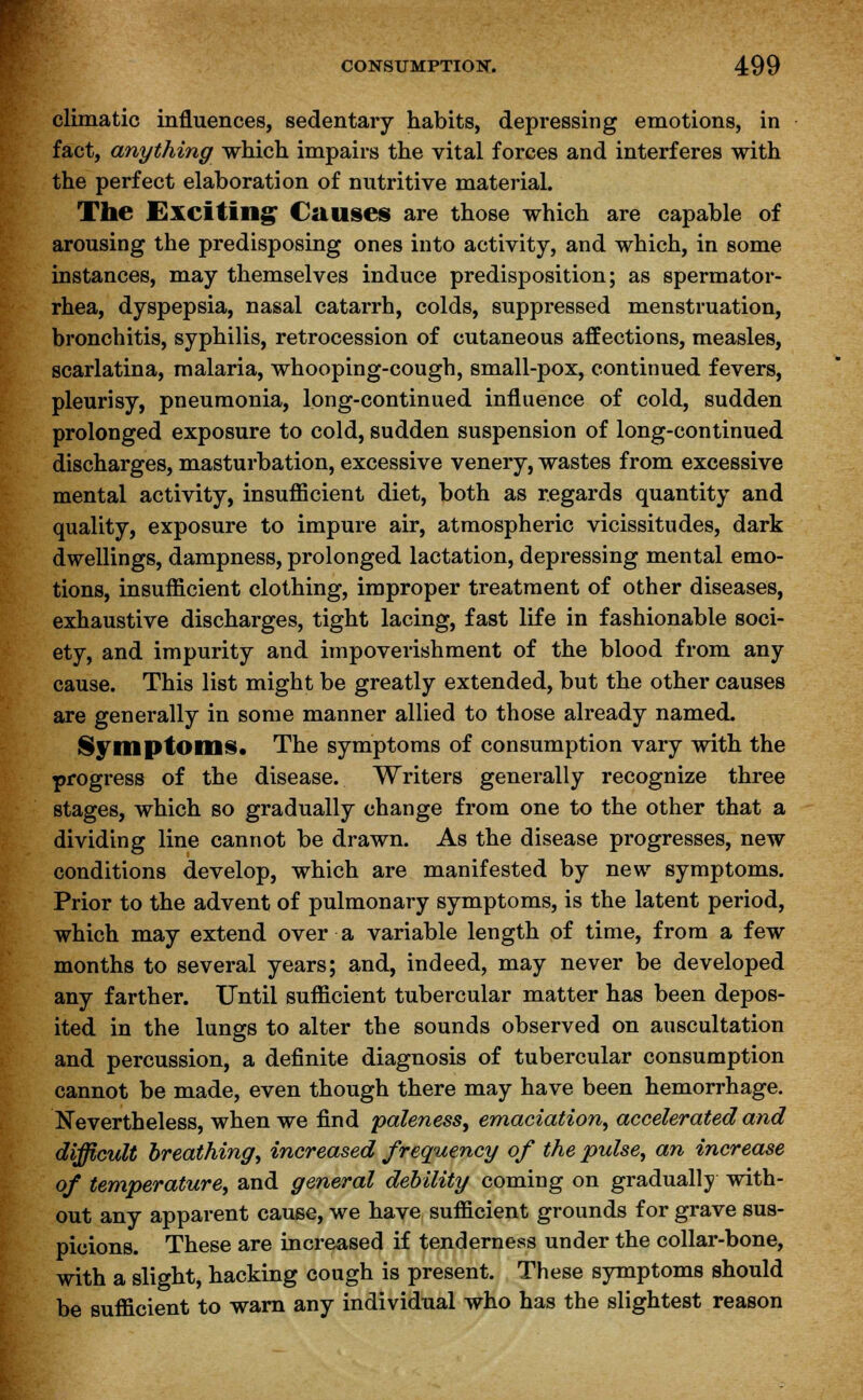 climatic influences, sedentary habits, depressing emotions, in fact, anything which impairs the vital forces and interferes with the perfect elaboration of nutritive material. The Exciting Causes are those which are capable of arousing the predisposing ones into activity, and which, in some instances, may themselves induce predisposition; as spermator- rhea, dyspepsia, nasal catarrh, colds, suppressed menstruation, bronchitis, syphilis, retrocession of cutaneous affections, measles, scarlatina, malaria, whooping-cough, small-pox, continued fevers, pleurisy, pneumonia, long-continued influence of cold, sudden prolonged exposure to cold, sudden suspension of long-continued discharges, masturbation, excessive venery, wastes from excessive mental activity, insufficient diet, both as regards quantity and quality, exposure to impure air, atmospheric vicissitudes, dark dwellings, dampness, prolonged lactation, depressing mental emo- tions, insufficient clothing, improper treatment of other diseases, exhaustive discharges, tight lacing, fast life in fashionable soci- ety, and impurity and impoverishment of the blood from any cause. This list might be greatly extended, but the other causes are generally in some manner allied to those already named. Symptoms. The symptoms of consumption vary with the progress of the disease. Writers generally recognize three stages, which so gradually change from one to the other that a dividing line cannot be drawn. As the disease progresses, new conditions develop, which are manifested by new symptoms. Prior to the advent of pulmonary symptoms, is the latent period, which may extend over a variable length of time, from a few months to several years; and, indeed, may never be developed any farther. Until sufficient tubercular matter has been depos- ited in the lungs to alter the sounds observed on auscultation and percussion, a definite diagnosis of tubercular consumption cannot be made, even though there may have been hemorrhage. Nevertheless, when we find paleness, emaciation, accelerated and difficult breathing, increased frequency of the pulse, an increase of temperature, and general debility coming on gradually with- out any apparent cause, we have sufficient grounds for grave sus- picions. These are increased if tenderness under the collar-bone, with a slight, hacking cough is present. These symptoms should be sufficient to warn any individual who has the slightest reason