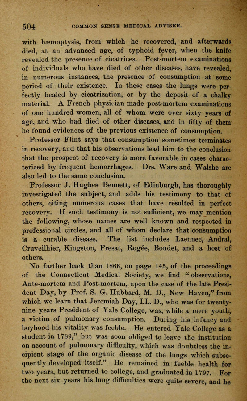 with haemoptysis, from which he recovered, and afterwards died, at an advanced age, of typhoid fever, when the knife revealed the presence of cicatrices. Post-mortem examinations of individuals who have died of other diseases, have revealed, in numerous instances, the presence of consumption at some period of their existence. In these cases the lungs were per- fectly healed by cicatrization, or by the deposit of a chalky material. A French physician made post-mortem examinations of one hundred women, all of whom were over sixty years of age, and who had died of other diseases, and in fifty of them he found evidences of the previous existence of consumption. Professor Flint says that consumption sometimes terminates in recovery, and that his observations lead him to the conclusion that the prospect of recovery is more favorable in cases charac- terized by frequent hemorrhages. Drs. Ware and Walshe are also led to the same conclusion. Professor J. Hughes Bennett, of Edinburgh, has thoroughly investigated the subject, and adds his testimony to that of others, citing numerous cases that have resulted in perfect recovery. If such testimony is not sufficient, we may mention the following, whose names are well known and respected in professional circles, and all of whom declare that consumption is a curable disease. The list includes Laennec, Andral, Cruveilhier, Kingston, Presat, Rogee, Boudet, and a host of others. No farther back than 1866, on page 145, of the proceedings of the Connecticut Medical Society, we find  observations, Ante-mortem and Post-mortem, upon the case of the late Presi- dent Day, by Prof. S. G. Hubbard, M. D., New Haven, from which we learn that Jeremiah Day, LL. D., who was for twenty- nine years President of Yale College, was, while a mere youth, a victim of pulmonary consumption. During his infancy and boyhood his vitality was feeble. He entered Yale College as a student in 1789, but was soon obliged to leave the institution on account of pulmonary difficulty, which was doubtless the in- cipient stage of the organic disease of the lungs which subse- quently developed itself. He remained in feeble health for two years, but returned to college, and graduated in 1797, For the next six years his lung difficulties were quite severe, and he