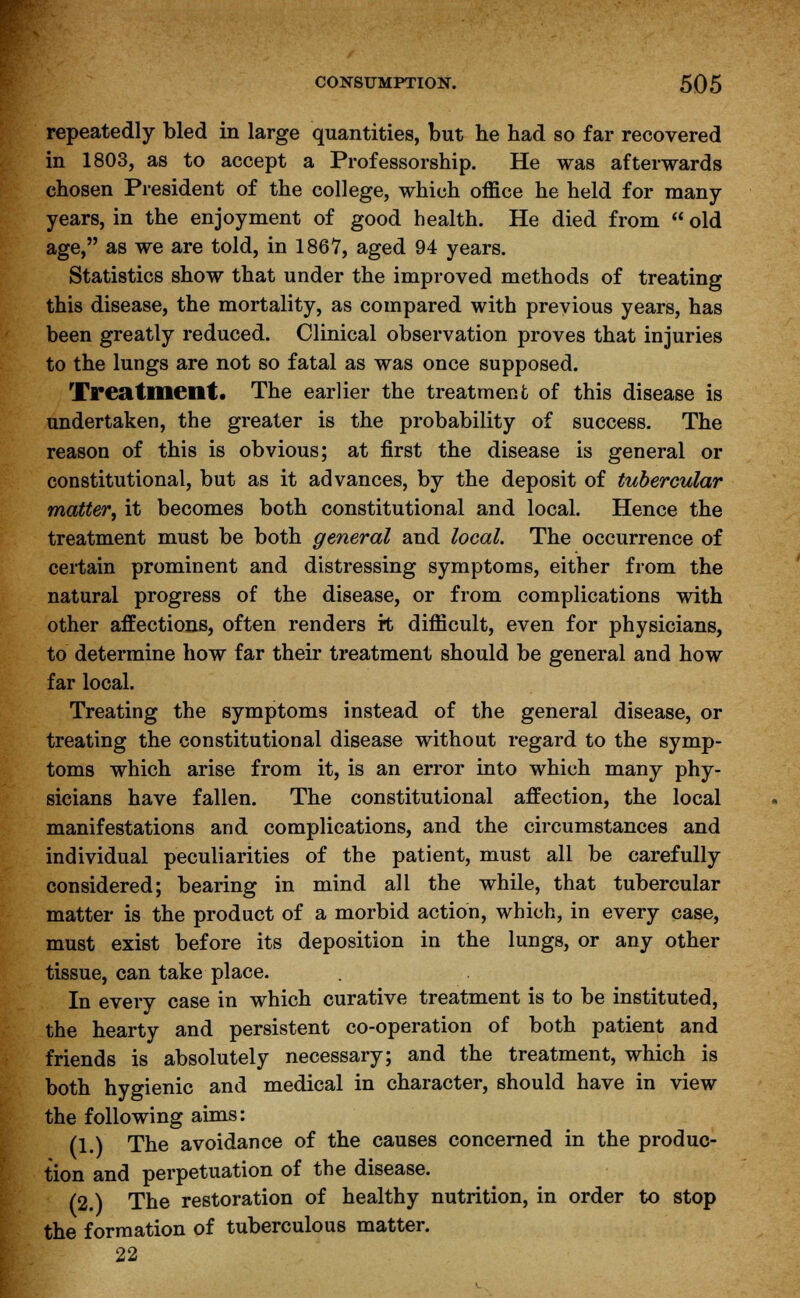 repeatedly bled in large quantities, but he had so far recovered in 1803, as to accept a Professorship. He was afterwards chosen President of the college, which office he held for many- years, in the enjoyment of good health. He died from  old age, as we are told, in 1867, aged 94 years. Statistics show that under the improved methods of treating this disease, the mortality, as compared with previous years, has been greatly reduced. Clinical observation proves that injuries to the lungs are not so fatal as was once supposed. Treatment. The earlier the treatment of this disease is undertaken, the greater is the probability of success. The reason of this is obvious; at first the disease is general or constitutional, but as it advances, by the deposit of tubercular matter, it becomes both constitutional and local. Hence the treatment must be both general and local. The occurrence of certain prominent and distressing symptoms, either from the natural progress of the disease, or from complications with other affections, often renders rt difficult, even for physicians, to determine how far their treatment should be general and how far local. Treating the symptoms instead of the general disease, or treating the constitutional disease without regard to the symp- toms which arise from it, is an error into which many phy- sicians have fallen. The constitutional affection, the local manifestations and complications, and the circumstances and individual peculiarities of the patient, must all be carefully considered; bearing in mind all the while, that tubercular matter is the product of a morbid action, which, in every case, must exist before its deposition in the lungs, or any other tissue, can take place. In every case in which curative treatment is to be instituted, the hearty and persistent co-operation of both patient and friends is absolutely necessary; and the treatment, which is both hygienic and medical in character, should have in view the following aims: (1.) The avoidance of the causes concerned in the produc- tion and perpetuation of the disease. (2.) The restoration of healthy nutrition, in order to stop the formation of tuberculous matter. 22