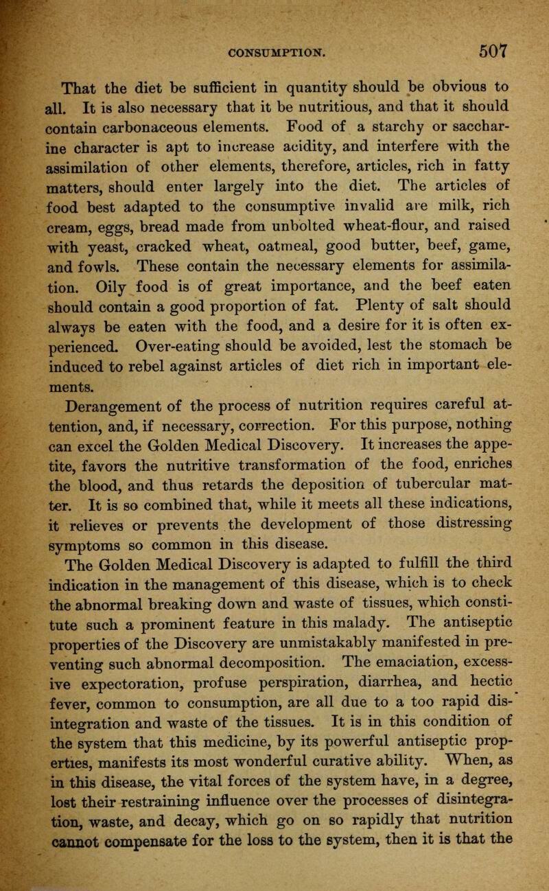 That the diet be sufficient in quantity should be obvious to all. It is also necessary that it be nutritious, and that it should contain carbonaceous elements. Food of a starchy or sacchar- ine character is apt to increase acidity, and interfere with the assimilation of other elements, therefore, articles, rich in fatty matters, should enter largely into the diet. The articles of food best adapted to the consumptive invalid are milk, rich cream, eggs, bread made from unbolted wheat-flour, and raised with yeast, cracked wheat, oatmeal, good butter, beef, game, and fowls. These contain the necessary elements for assimila- tion. Oily food is of great importance, and the beef eaten should contain a good proportion of fat. Plenty of salt should always be eaten with the food, and a desire for it is often ex- perienced. Over-eating should be avoided, lest the stomach be induced to rebel against articles of diet rich in important ele- ments. Derangement of the process of nutrition requires careful at- tention, and, if necessary, correction. For this purpose, nothing can excel the Golden Medical Discovery. It increases the appe- tite, favors the nutritive transformation of the food, enriches the blood, and thus retards the deposition of tubercular mat- ter. It is so combined that, while it meets all these indications, it relieves or prevents the development of those distressing symptoms so common in this disease. The Golden Medical Discovery is adapted to fulfill the third indication in the management of this disease, which is to check the abnormal breaking down and waste of tissues, which consti- tute such a prominent feature in this malady. The antiseptic properties of the Discovery are unmistakably manifested in pre- venting such abnormal decomposition. The emaciation, excess- ive expectoration, profuse perspiration, diarrhea, and hectic fever, common to consumption, are all due to a too rapid dis- integration and waste of the tissues. It is in this condition of the system that this medicine, by its powerful antiseptic prop- erties, manifests its most wonderful curative ability. When, as in this disease, the vital forces of the system have, in a degree, lost their restraining influence over the processes of disintegra- tion, waste, and decay, which go on so rapidly that nutrition cannot compensate for the loss to the system, then it is that the