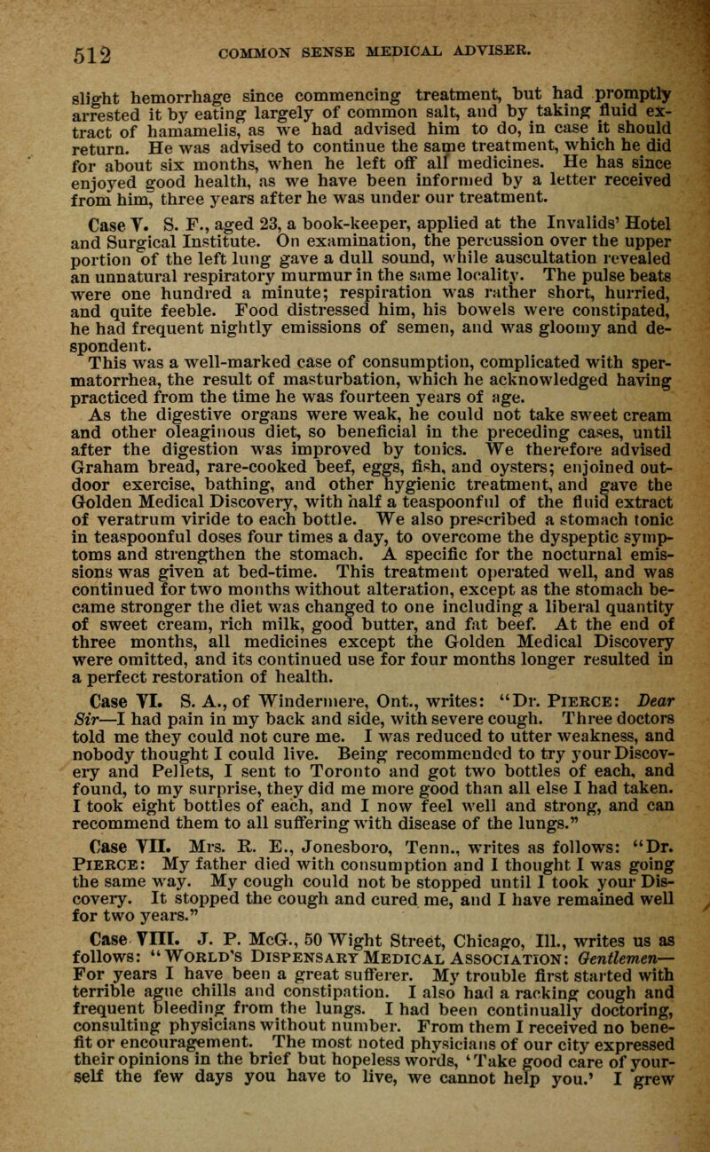 slight hemorrhage since commencing treatment, hut had promptly arrested it by eating largely of common salt, and by taking fluid ex- tract of hamamelis, as we had advised him to do, in case it should return. He was advised to continue the same treatment, which he did for about six months, when he left off alf medicines. He has since enjoyed good health, as we have been informed by a letter received from hirn^ three years after he was under our treatment. Case T. S. F., aged 23, a book-keeper, applied at the Invalids' Hotel and Surgical Institute. On examination, the percussion over the upper portion of the left lung gave a dull sound, while auscultation revealed an unnatural respiratory murmur in the same locality. The pulse beats were one hundred a minute; respiration was rather short, hurried, and quite feeble. Food distressed him, his bowels were constipated, he had frequent nightly emissions of semen, and was gloomy and de- spondent. This was a well-marked case of consumption, complicated with sper- matorrhea, the result of masturbation, which he acknowledged having practiced from the time he was fourteen years of age. As the digestive organs were weak, he could not take sweet cream and other oleaginous diet, so beneficial in the preceding cases, until after the digestion was improved by tonics. We therefore advised Graham bread, rare-cooked beef, eggs, fish, and oysters; enjoined out- door exercise, bathing, and other hygienic treatment, and gave the Golden Medical Discovery, with half a teaspoonful of the fluid extract of veratrum viride to each bottle. We also prescribed a stomach tonic in teaspoonful doses four times a day, to overcome the dyspeptic symp- toms and strengthen the stomach. A specific for the nocturnal emis- sions was given at bed-time. This treatment operated well, and was continued for two months without alteration, except as the stomach be- came stronger the diet was changed to one including a liberal quantity of sweet cream, rich milk, good butter, and fat beef. At the end of three months, all medicines except the Golden Medical Discovery were omitted, and its continued use for four months longer resulted in a perfect restoration of health. Case VI. S. A., of Windermere, Ont., writes: Dr. Pierce: Bear Sir—I had pain in my back and side, with severe cough. Three doctors told me they could not cure me. I was reduced to utter weakness, and nobody thought I could live. Being recommended to try your Discov- ery and Pellets, I sent to Toronto and got two bottles of each, and found, to my surprise, they did me more good than all else I had taken. I took eight bottles of each, and I now feel well and strong, and can recommend them to all suffering with disease of the lungs. Case TIL Mrs. R. E., Jonesboro, Tenn., writes as follows: Dr. Pierce: My father died with consumption and I thought I was going the same way. My cough could not be stopped until 1 took your Dis- covery. It stopped the cough and cured me, and I have remained well for two years. Case VIII. J. P. McG., 50 Wight Street, Chicago, 111., writes us as follows: World's Dispensary Medical Association: Gentlemen— For years I have been a great sufferer. My trouble first started with terrible ague chills and constipation. I also had a racking cough and frequent bleeding from the lungs. I had been continually doctoring, consulting physicians without number. From them I received no bene- fit or encouragement. The most noted physicians of our city expressed their opinions in the brief but hopeless words, 4 Take good care of your- self the few days you have to live, we cannot help you.' I grew