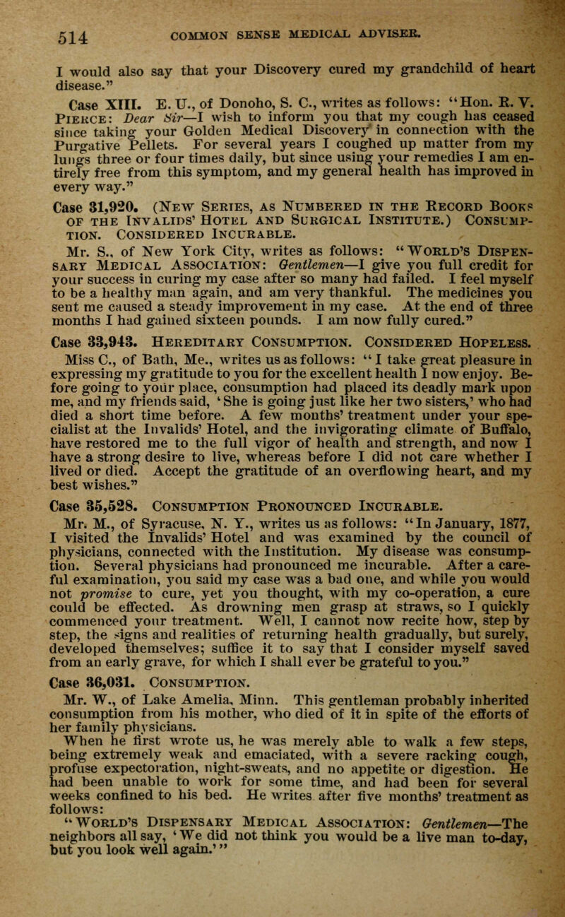 I would also say that your Discovery cured my grandchild of heart disease. Case XIII. E. U., of Donoho, S. C, writes as follows: Hon. E. V. Piekce: Dear air—I wish to inform you that my cough has ceased since taking your Golden Medical Discovery in connection with the Purgative Pellets. For several years I coughed up matter from my lungs three or four times daily, hut since using your remedies I am en- tirely free from this symptom, and my general health has improved in every way. Case 31,920. (New Series, as Numbered in the Record Books of the Invalids' Hotel and Surgical Institute.) Consump- tion. Considered Incurable. Mr. S., of New York City, writes as follows: World's Dispen- sary Medical Association: Gentlemen—I give you full credit for your success in curing my case after so many had failed. I feel myself to be a healthy man again, and am very thankful. The medicines you sent me caused a steady improvement in my case. At the end of three months I had gained sixteen pounds. I am now fully cured. Case 33,943. Hereditary Consumption. Considered Hopeless. Miss C, of Bath, Me., writes us as follows: I take great pleasure in expressing my gratitude to you for the excellent health I now enjoy. Be- fore going to your place, consumption had placed its deadly mark upOD me, and my friends said, ' She is going just like her two sisters,' who had died a short time before. A few months' treatment under your spe- cialist at the Invalids' Hotel, and the invigorating climate of Buffalo, have restored me to the full vigor of health and strength, and now I have a strong desire to live, whereas before I did not care whether I lived or died. Accept the gratitude of an overflowing heart, and my best wishes. Case 35,528. Consumption Pronounced Incurable. Mr. M., of Syracuse, N. Y., writes us as follows: In January, 1877, I visited the Invalids' Hotel and was examined by the council of physicians, connected with the Institution. My disease was consump- tion. Several physicians had pronounced me incurable. After a care- ful examination, you said my case was a bad one, and while you would not promise to cure, yet you thought, with my co-operation, a cure could be effected. As drowning men grasp at straws, so I quickly commenced your treatment. Well, I cannot now recite how, step by step, the signs and realities of returning health gradually, but surely, developed themselves; suffice it to say that I consider myself saved from an early grave, for which I shall ever be grateful to you. Case 36,031. Consumption. Mr. W., of Lake Amelia, Minn. This gentleman probably inherited consumption from his mother, who died of it in spite of the efforts of her family physicians. When he first wrote us, he was merely able to walk a few steps, being extremely weak and emaciated, with a severe racking cough, profuse expectoration, night-sweats, and no appetite or digestion. He had been unable to work for some time, and had been for several weeks confined to his bed. He writes after five months' treatment as follows: World's Dispensary Medical Association: Gentlemen—The neighbors all say, ' We did not think you would be a live man to-day, hut you look well again.'