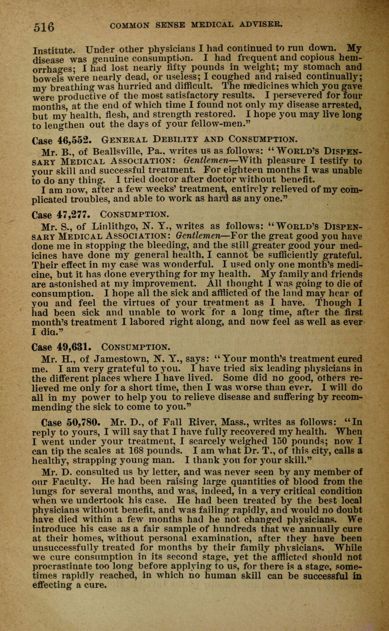 Institute. Under other physicians I had continued to run down. My disease was genuine consumption. I had frequent and copious hem- orrhages; I had lost nearly fifty pounds in weight; my stomach and bowels were nearly dead, or useless; I coughed and raised continually; my breathing was hurried and difficult. The medicines which you gave were productive of the most satisfactory results. I persevered for four months, at the end of which time I found not only my disease arrested, but my health, flesh, and strength restored. I hope you may live long to lengthen out the days of your fellow-men. Case 46,552. General Debility and Consumption. Mr. B., of Beallsville, Pa., writes us as follows: World's Dispen- sary Medical Association: Gentlemen—With pleasure I testify to your skill and successful treatment. For eighteen months I was unable to do any thing. I tried doctor after doctor without benefit. I am now, after a few weeks' treatment, entirely relieved of my com- plicated troubles, and able to work as hard as any one. Case 47,277. Consumption. Mr. S., of Linlithgo, N. Y., writes as follows: World's Dispen- sary Medical Association: Gentlemen—For the great good you have done me in stopping the bleeding, and the still greater good your med- icines have done my general health, I cannot be sufficiently grateful. Their effect in my case was wonderful. I used only one month's medi- cine, but it has done everything for my health. My family and friends are astonished at my improvement. All thought I was going to die of consumption. I hope all the sick and afflicted of the land may hear of you and feel the virtues of your treatment as I have. Though I had been sick and unable to work for a long time, after the first month's treatment I labored right along, and now feel as well as ever I did. Case 49,631. Consumption. Mr. H., of Jamestown, ]HT. Y., says: Your month's treatment cured me. I am very grateful to you. I have tried six leading physicians in the different places where I have lived. Some did no good, others re- lieved me only for a short time, then I was worse than ever. I will do all in my power to help you to relieve disease and suffering by recom- mending the sick to come to you. Case 50,780. Mr. D., of Fall River, Mass., writes as follows: In reply to yours, I will say that I have fully recovered my health. When I went under your treatment, I scarcely weighed 150 pounds; now I can tip the scales at 168 pounds. I am what Dr. T., of this city, calls a healthy, strapping young man. I thank you for your skill. Mr. D. consulted us by letter, and was never seen by any member of our Faculty. He had been raising large quantities of blood from the lungs for several months, and was, indeed, in a very critical condition when we undertook his case. He had been treated by the best local physicians without benefit, and was failing rapidly, and would no doubt have died within a few months had he not changed phjsicians. We introduce his case as a fair sample of hundreds that we annually cure at their homes, without personal examination, after they have been unsuccessfully treated for months by their family physicians. While we cure consumption in its second stage, yet the afflicted should not procrastinate too long before applying to us, for there is a stage, some- times rapidly reached, in which no human skill can be successful in effecting a cure.