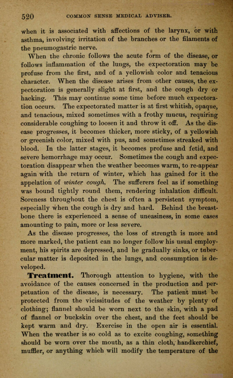 when it is associated with affections of the larynx, or with asthma, involving irritation of the branches or the filaments of the pneumogastric nerve. When the chronic follows the acute form of the disease, or follows inflammation of the lungs, the expectoration may be profuse from the first, and of a yellowish color and tenacious character. When the disease arises from other causes, the ex- pectoration is generally slight at first, and the cough dry or hacking. This may continue some time before much expectora- tion occurs. The expectorated matter is at first whitish, opaque, and tenacious, mixed sometimes with a frothy mucus, requiring considerable coughing to loosen it and throw it off. As the dis- ease progresses, it becomes thicker, more sticky, of a yellowish or greenish color, mixed with pus, and sometimes streaked with blood. In the latter stages, it becomes profuse and fetid, and severe hemorrhage may occur. Sometimes the cough and expec- toration disappear when the weather becomes warm, to re-appear again with the return of winter, which has gained for it the appelation of winter cough. The sufferers feel as if something was bound tightly round them, rendering inhalation difficult. Soreness throughout the chest is often a persistent symptom, especially when the cough is dry and hard. Behind the breast- bone there is experienced a sense of uneasiness, in some cases amounting to pain, more or less severe. As the disease progresses, the loss of strength is more and more marked, the patient can no longer follow his usual employ- ment, his spirits are depressed, and he gradually sinks, or tuber- cular matter is deposited in the lungs, and consumption is de- veloped. Treatment. Thorough attention to hygiene, with the avoidance of the causes concerned in the production and per- petuation of the disease, is necessary. The patient must be protected from the vicissitudes of the weather by plenty of clothing; flannel should be worn next to the skin, with a pad of flannel or buckskin over the chest, and the feet should be kept warm and dry. Exercise in the open air is essential. When the weather is so cold as to excite coughing, something should be worn over the mouth, as a thin cloth, handkerchief, muffler, or anything which will modify the temperature of the