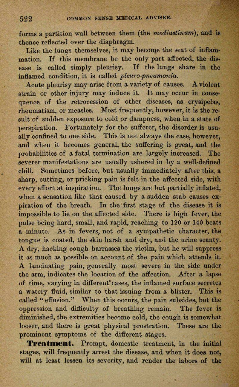 forms a partition wall between them (the mediastitium), and is thence reflected over the diaphragm. Like the lungs themselves, it may become the seat of inflam- mation. If this membrane be the only part affected, the dis- ease is called simply pleurisy. If the lungs share in the inflamed condition, it is called pleuro-pneumonia. Acute pleurisy may arise from a variety of causes. A violent strain or other injury may induce it. It may occur in conse- quence of the retrocession of other diseases, as erysipelas, rheumatism, or measles. Most frequently, however, it is the re- sult of sudden exposure to cold or dampness, when in a state of perspiration. Fortunately for the sufferer, the disorder is usu- ally confined to one side. This is not always the case, however, and when it becomes general, the suffering is great, and the probabilities of a fatal termination are largely increased. The severer manifestations are usually ushered in by a well-defined chill. Sometimes before, but usually immediately after this, a sharp, cutting, or pricking pain is felt in the affected side, with every effort at inspiration. The lungs are but partially inflated, when a sensation like that caused by a sudden stab causes ex- piration of the breath. In the first stage of the disease it is impossible to lie on the affected side. There is high fever, the pulse being hard, small, and rapid, reaching to 120 or 140 beats a minute. As in fevers, not of a sympathetic character, the tongue is coated, the skin harsh and dry, and the urine scanty. A dry, hacking cough harrasses the victim, but he will suppress it as much as possible on account of the pain which attends it. A lancinating pain, generally most severe in the side under the arm, indicates the location of the affection. After a lapse of time, varying in different* cases, the inflamed surface secretes a watery fluid, similar to that issuing from a blister. This is called  effusion. When this occurs, the pain subsides, but the oppression and difficulty of breathing remain. The fever is diminished, the extremities become cold, the cough is somewhat looser, and there is great physical prostration. These are the prominent symptoms of the different stages. Treatment. Prompt, domestic treatment, in the initial stages, will frequently arrest the disease, and when it does not, will at least lessen its severity, and render the labors of the