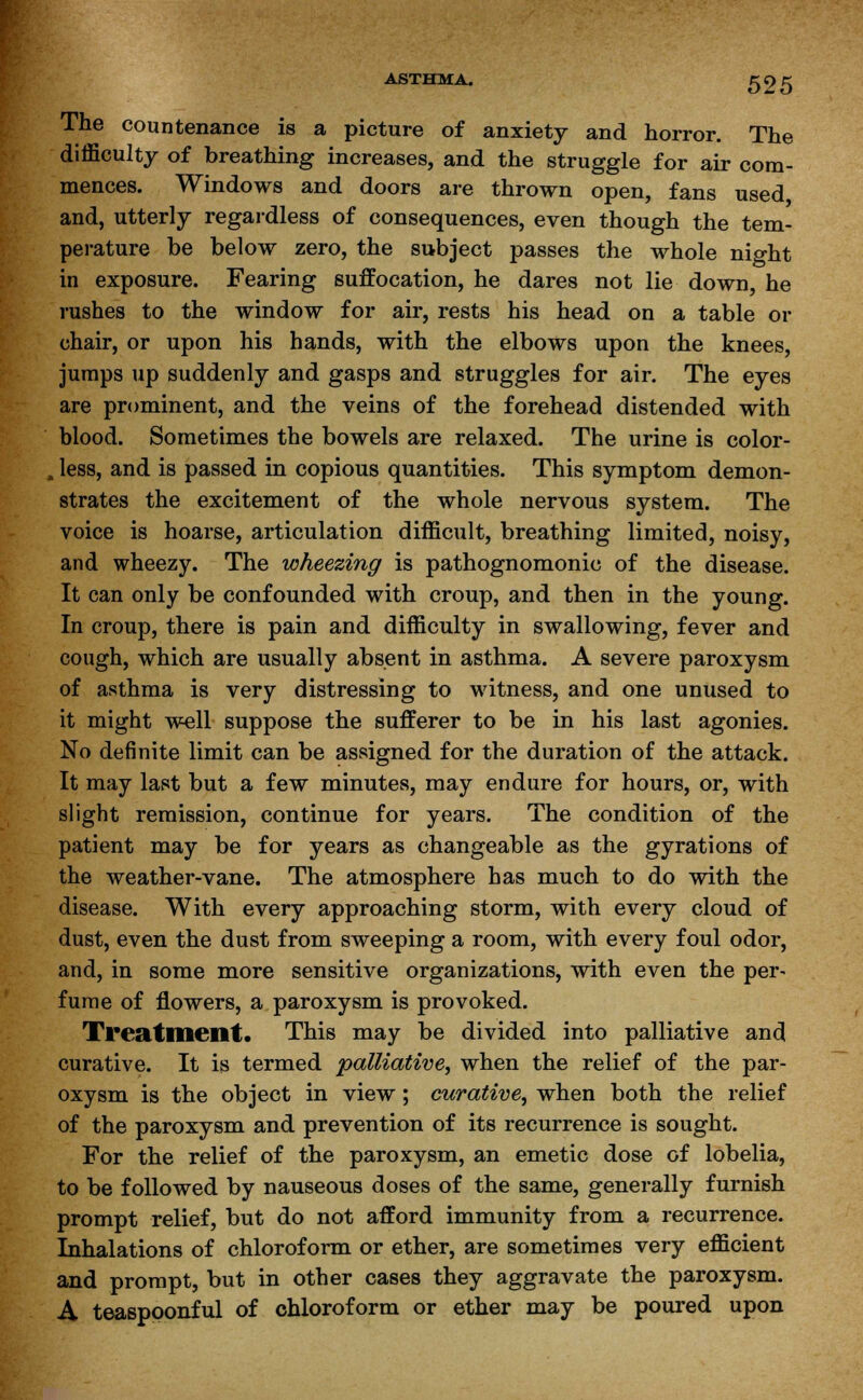 ASTHMA. 595 The countenance is a picture of anxiety and horror. The difficulty of breathing increases, and the struggle for air com- mences. Windows and doors are thrown open, fans used and, utterly regardless of consequences, even though the tem- perature be below zero, the subject passes the whole night in exposure. Fearing suffocation, he dares not lie down, he rushes to the window for air, rests his head on a table or chair, or upon his hands, with the elbows upon the knees, jumps up suddenly and gasps and struggles for air. The eyes are prominent, and the veins of the forehead distended with blood. Sometimes the bowels are relaxed. The urine is color- , less, and is passed in copious quantities. This symptom demon- strates the excitement of the whole nervous system. The voice is hoarse, articulation difficult, breathing limited, noisy, and wheezy. The wheezing is pathognomonic of the disease. It can only be confounded with croup, and then in the young. In croup, there is pain and difficulty in swallowing, fever and cough, which are usually absent in asthma. A severe paroxysm of asthma is very distressing to witness, and one unused to it might well suppose the sufferer to be in his last agonies. No definite limit can be assigned for the duration of the attack. It may last but a few minutes, may endure for hours, or, with slight remission, continue for years. The condition of the patient may be for years as changeable as the gyrations of the weather-vane. The atmosphere has much to do with the disease. With every approaching storm, with every cloud of dust, even the dust from sweeping a room, with every foul odor, and, in some more sensitive organizations, with even the per- fume of flowers, a paroxysm is provoked. Treatment. This may be divided into palliative and curative. It is termed palliative, when the relief of the par- oxysm is the object in view; curative, when both the relief of the paroxysm and prevention of its recurrence is sought. For the relief of the paroxysm, an emetic dose of lobelia, to be followed by nauseous doses of the same, generally furnish prompt relief, but do not afford immunity from a recurrence. Inhalations of chloroform or ether, are sometimes very efficient and prompt, but in other cases they aggravate the paroxysm. A teaspoonful of chloroform or ether may be poured upon