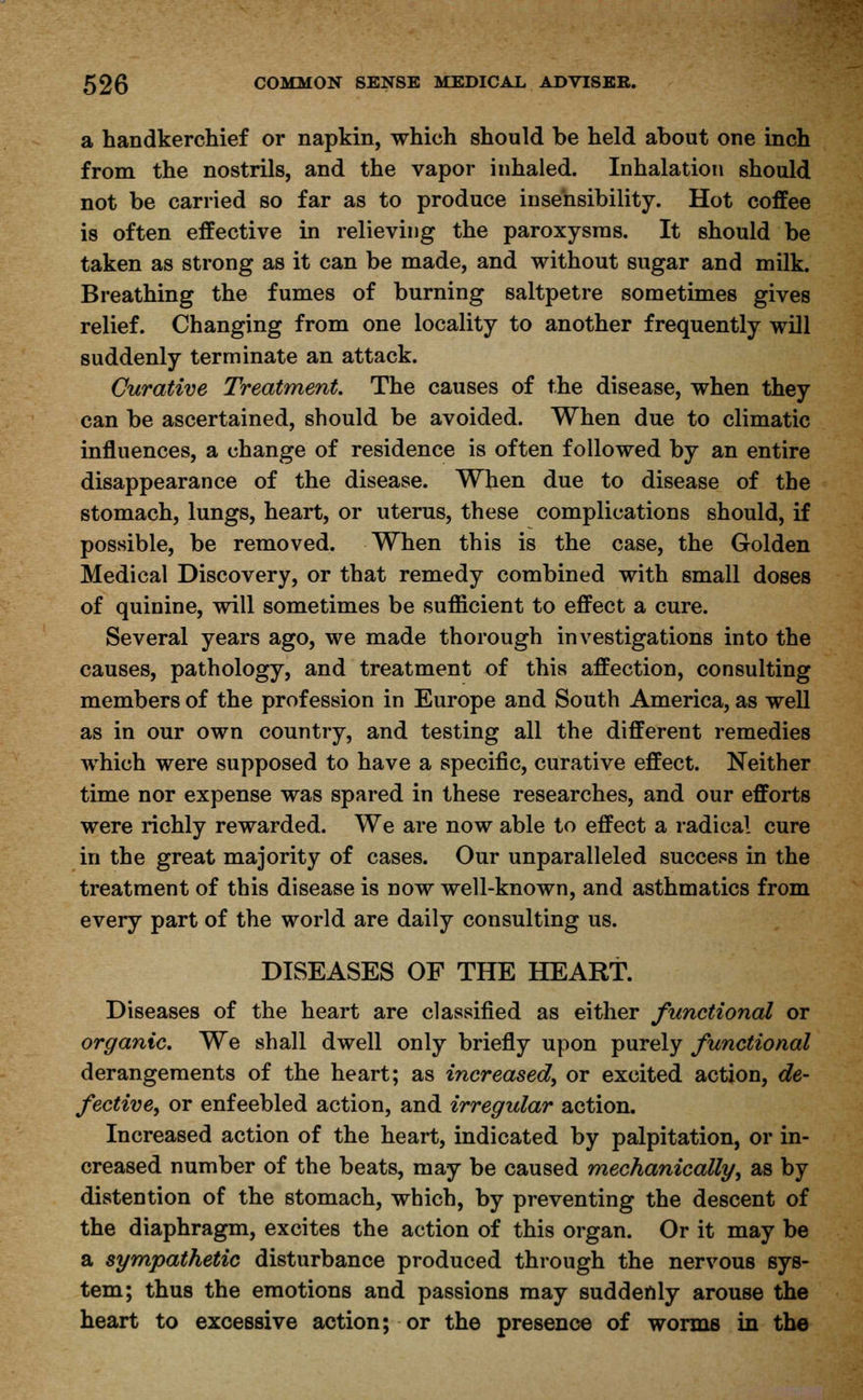 a handkerchief or napkin, which should be held about one inch from the nostrils, and the vapor inhaled. Inhalation should not be carried so far as to produce insensibility. Hot coffee is often effective in relieving the paroxysms. It should be taken as strong as it can be made, and without sugar and milk. Breathing the fumes of burning saltpetre sometimes gives relief. Changing from one locality to another frequently will suddenly terminate an attack. Curative Treatment. The causes of the disease, when they can be ascertained, should be avoided. When due to climatic influences, a change of residence is often followed by an entire disappearance of the disease. When due to disease of the stomach, lungs, heart, or uterus, these complications should, if possible, be removed. When this is the case, the Golden Medical Discovery, or that remedy combined with small doses of quinine, will sometimes be sufficient to effect a cure. Several years ago, we made thorough investigations into the causes, pathology, and treatment of this affection, consulting members of the profession in Europe and South America, as well as in our own country, and testing all the different remedies which were supposed to have a specific, curative effect. Neither time nor expense was spared in these researches, and our efforts were richly rewarded. We are now able to effect a radical cure in the great majority of cases. Our unparalleled success in the treatment of this disease is now well-known, and asthmatics from every part of the world are daily consulting us. DISEASES OF THE HEART. Diseases of the heart are classified as either functional or organic. We shall dwell only briefly upon purely functional derangements of the heart; as increased, or excited action, de- fective, or enfeebled action, and irregular action. Increased action of the heart, indicated by palpitation, or in- creased number of the beats, may be caused mechanically, as by distention of the stomach, which, by preventing the descent of the diaphragm, excites the action of this organ. Or it may be a sympathetic disturbance produced through the nervous sys- tem; thus the emotions and passions may suddenly arouse the heart to excessive action; or the presence of worms in the