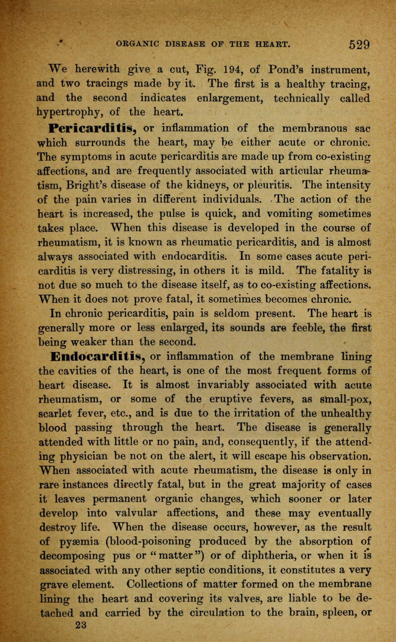 We herewith give a cut, Fig. 194, of Pond's instrument, and two tracings made by it. The first is a healthy tracing, and the second indicates enlargement, technically called hypertrophy, of the heart. Pericarditis, or inflammation of the membranous sac which surrounds the heart, may be either acute or chronic. The symptoms in acute pericarditis are made up from co-existing affections, and are frequently associated with articular rheuma- tism, Bright's disease of the kidneys, or pleuritis. The intensity of the pain varies in different individuals. -The action of the heart is increased, the pulse is quick, and vomiting sometimes takes place. When this disease is developed in the course of rheumatism, it is known as rheumatic pericarditis, and is almost always associated with endocarditis. In some cases acute peri- carditis is very distressing, in others it is mild. The fatality is not due so much to the disease itself, as to co-existing affections. When it does not prove fatal, it sometimes becomes chronic. In chronic pericarditis, pain is seldom present. The heart is generally more or less enlarged, its sounds are feeble, the first being weaker than the second. Endocarditis, or inflammation of the membrane lining the cavities of the heart, is one of the most frequent forms of heart disease. It is almost invariably associated with acute rheumatism, or some of the eruptive fevers, as small-pox, scarlet fever, etc., and is due to the irritation of the unhealthy blood passing through the heart. The disease is generally attended with little or no pain, and, consequently, if the attend- ing physician be not on the alert, it will escape his observation. When associated with acute rheumatism, the disease is only in rare instances directly fatal, but in the great majority of cases it leaves permanent organic changes, which sooner or later develop into valvular affections, and these may eventually destroy life. When the disease occurs, however, as the result of pyaemia (blood-poisoning produced by the absorption of decomposing pus or  matter) or of diphtheria, or when it is associated with any other septic conditions, it constitutes a very grave element. Collections of matter formed on the membrane lining the heart and covering its valves, are liable to be de- tached and carried by the circulation to the brain, spleen, or 23