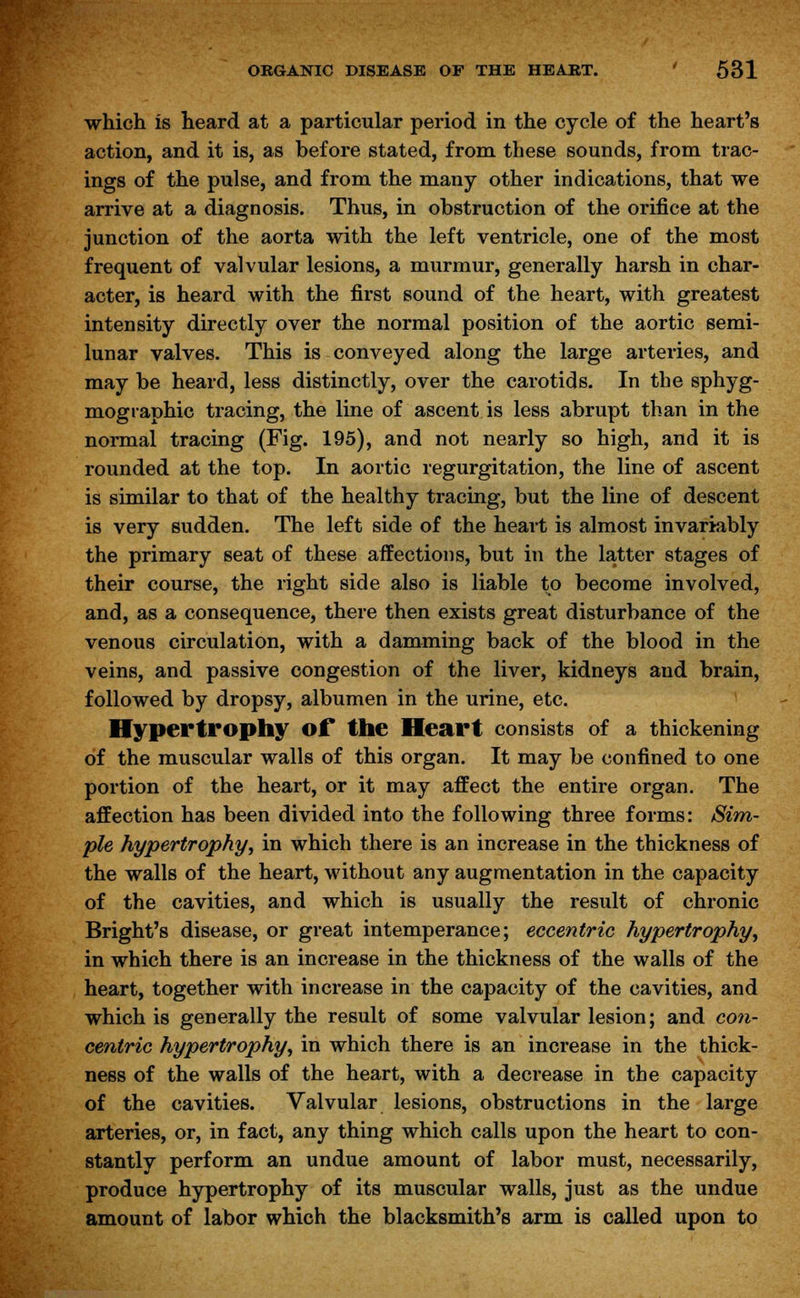 which is heard at a particular period in the cycle of the heart's action, and it is, as before stated, from these sounds, from trac- ings of the pulse, and from the many other indications, that we arrive at a diagnosis. Thus, in obstruction of the orifice at the junction of the aorta with the left ventricle, one of the most frequent of valvular lesions, a murmur, generally harsh in char- acter, is heard with the first sound of the heart, with greatest intensity directly over the normal position of the aortic semi- lunar valves. This is conveyed along the large arteries, and may be heard, less distinctly, over the carotids. In the sphyg- mographic tracing, the line of ascent is less abrupt than in the normal tracing (Fig. 195), and not nearly so high, and it is rounded at the top. In aortic regurgitation, the line of ascent is similar to that of the healthy tracing, but the line of descent is very sudden. The left side of the heart is almost invariably the primary seat of these affections, but in the latter stages of their course, the right side also is liable to become involved, and, as a consequence, there then exists great disturbance of the venous circulation, with a damming back of the blood in the veins, and passive congestion of the liver, kidneys and brain, followed by dropsy, albumen in the urine, etc. Hypertrophy of the Heart consists of a thickening of the muscular walls of this organ. It may be confined to one portion of the heart, or it may affect the entire organ. The affection has been divided into the following three forms: Sim- ple hypertrophy, in which there is an increase in the thickness of the walls of the heart, without any augmentation in the capacity of the cavities, and which is usually the result of chronic Bright's disease, or great intemperance; eccentric hypertrophy, in which there is an increase in the thickness of the walls of the heart, together with increase in the capacity of the cavities, and which is generally the result of some valvular lesion; and con- centric hypertrophy, in which there is an increase in the thick- ness of the walls of the heart, with a decrease in the capacity of the cavities. Valvular lesions, obstructions in the large arteries, or, in fact, any thing which calls upon the heart to con- stantly perform an undue amount of labor must, necessarily, produce hypertrophy of its muscular walls, just as the undue amount of labor which the blacksmith's arm is called upon to