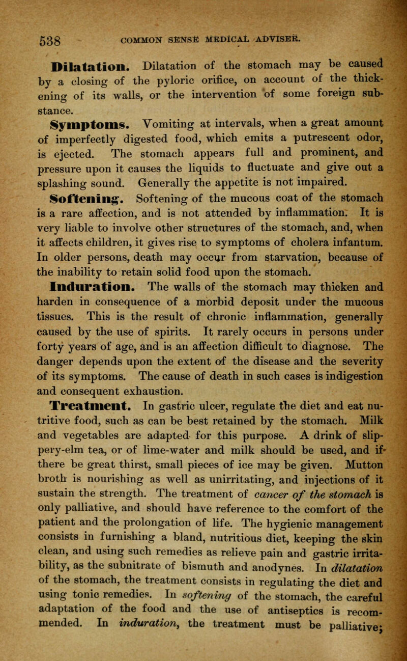 Dilatation. Dilatation of the stomach may be caused by a closing of the pyloric orifice, on account of the thick- ening of its walls, or the intervention of some foreign sub- stance. Symptoms. Vomiting at intervals, when a great amount of imperfectly digested food, which emits a putrescent odor, is ejected. The stomach appears full and prominent, and pressure upon it causes the liquids to fluctuate and give out a splashing sound. Generally the appetite is not impaired. Softening'. Softening of the mucous coat of the stomach is a rare affection, and is not attended by inflammation. It is very liable to involve other structures of the stomach, and, when it affects children, it gives rise to symptoms of cholera infantum. In older persons, death may occur from starvation, because of the inability to retain solid food upon the stomach. Induration. The walls of the stomach may thicken and harden in consequence of a morbid deposit under the mucous tissues. This is the result of chronic inflammation, generally caused by the use of spirits. It rarely occurs in persons under forty years of age, and is an affection difficult to diagnose. The danger depends upon the extent of the disease and the severity of its symptoms. The cause of death in such cases is indigestion and consequent exhaustion. Treatment. In gastric ulcer, regulate the diet and eat nu- tritive food, such as can be best retained by the stomach. Milk and vegetables are adapted for this purpose. A drink of slip- pery-elm tea, or of lime-water and milk should be used, and if- there be great thirst, small pieces of ice may be given. Mutton broth is nourishing as well as unirritating, and injections of it sustain the strength. The treatment of cancer of the stomach is only palliative, and should have reference to the comfort of the patient and the prolongation of life. The hygienic management consists in furnishing a bland, nutritious diet, keeping the skin clean, and using such remedies as relieve pain and gastric irrita- bility, as the subnitrate of bismuth and anodynes. In dilatation of the stomach, the treatment consists in regulating the diet and using tonic remedies. In softening of the stomach, the careful adaptation of the food and the use of antiseptics is recom- mended. In induration, the treatment must be palliative*