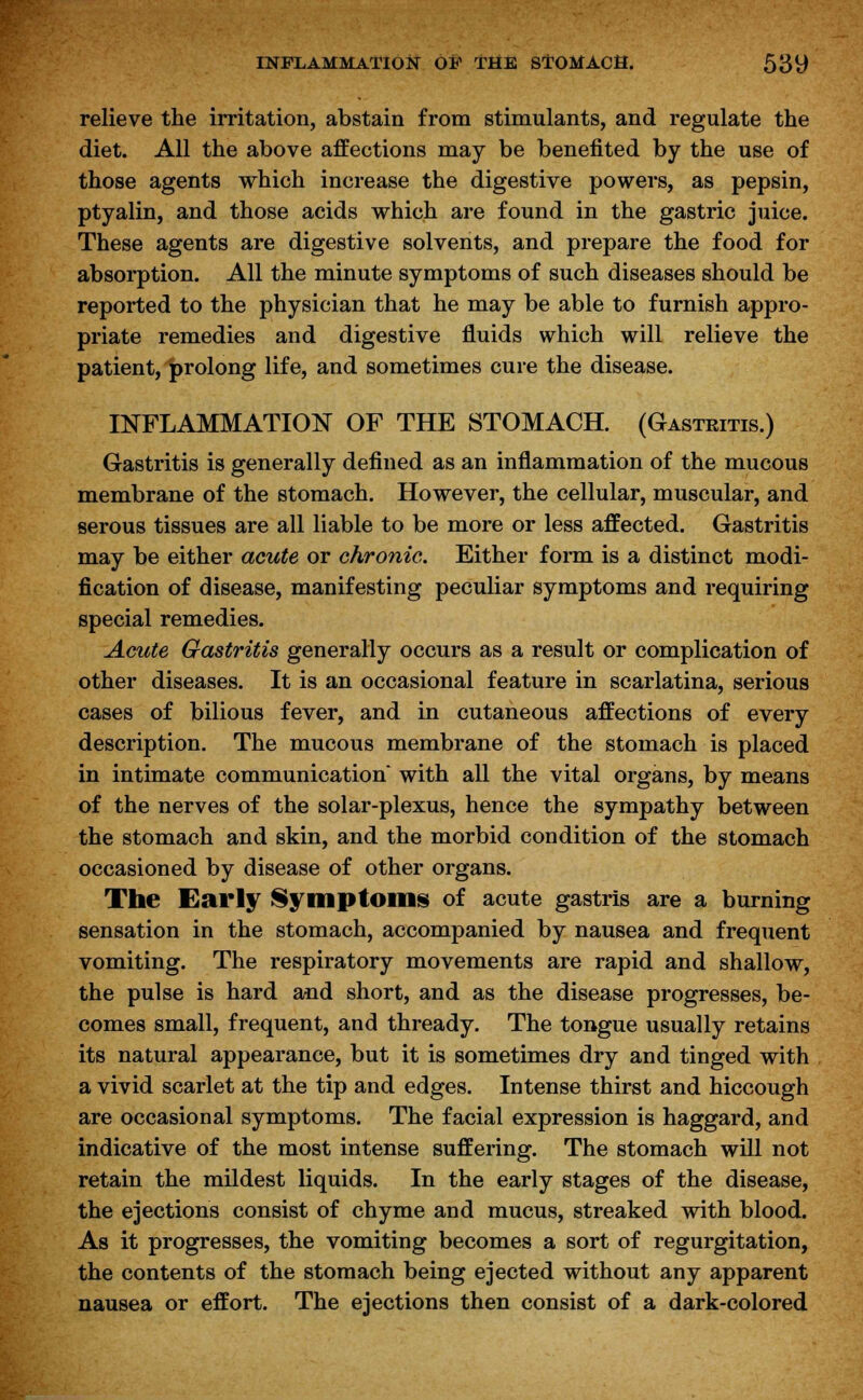 relieve the irritation, abstain from stimulants, and regulate the diet. All the above affections may be benefited by the use of those agents which increase the digestive powers, as pepsin, ptyalin, and those acids which are found in the gastric juice. These agents are digestive solvents, and prepare the food for absorption. All the minute symptoms of such diseases should be reported to the physician that he may be able to furnish appro- priate remedies and digestive fluids which will relieve the patient, prolong life, and sometimes cure the disease. INFLAMMATION OF THE STOMACH. (Gastritis.) Gastritis is generally defined as an inflammation of the mucous membrane of the stomach. However, the cellular, muscular, and serous tissues are all liable to be more or less affected. Gastritis may be either acute or chronic. Either form is a distinct modi- fication of disease, manifesting peculiar symptoms and requiring special remedies. Acute Gastritis generally occurs as a result or complication of other diseases. It is an occasional feature in scarlatina, serious cases of bilious fever, and in cutaneous affections of every description. The mucous membrane of the stomach is placed in intimate communication with all the vital organs, by means of the nerves of the solar-plexus, hence the sympathy between the stomach and skin, and the morbid condition of the stomach occasioned by disease of other organs. The Early Symptoms of acute gastris are a burning sensation in the stomach, accompanied by nausea and frequent vomiting. The respiratory movements are rapid and shallow, the pulse is hard and short, and as the disease progresses, be- comes small, frequent, and thready. The tongue usually retains its natural appearance, but it is sometimes dry and tinged with a vivid scarlet at the tip and edges. Intense thirst and hiccough are occasional symptoms. The facial expression is haggard, and indicative of the most intense suffering. The stomach will not retain the mildest liquids. In the early stages of the disease, the ejections consist of chyme and mucus, streaked with blood. As it progresses, the vomiting becomes a sort of regurgitation, the contents of the stomach being ejected without any apparent nausea or effort. The ejections then consist of a dark-colored