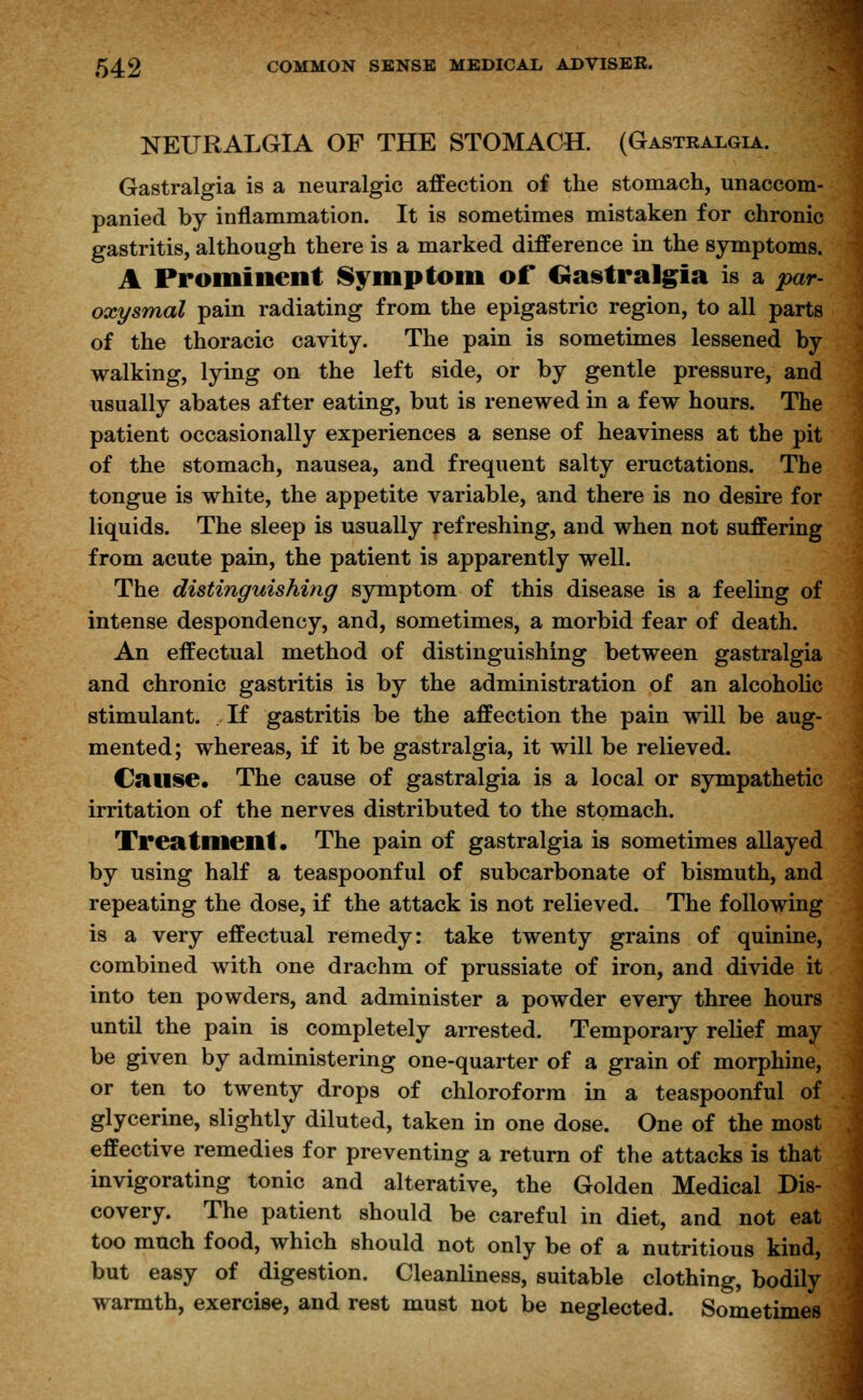 NEURALGIA OF THE STOMACH. (Gastralgia. Gastralgia is a neuralgic affection of the stomach, unaccom- panied by inflammation. It is sometimes mistaken for chronic gastritis, although there is a marked difference in the symptoms. A Prominent Symptom of Gastralgia is a -par- oxysmal pain radiating from the epigastric region, to all parts of the thoracic cavity. The pain is sometimes lessened by walking, lying on the left side, or by gentle pressure, and usually abates after eating, but is renewed in a few hours. The patient occasionally experiences a sense of heaviness at the pit of the stomach, nausea, and frequent salty eructations. The tongue is white, the appetite variable, and there is no desire for liquids. The sleep is usually refreshing, and when not suffering from acute pain, the patient is apparently well. The distinguishing symptom of this disease is a feeling of intense despondency, and, sometimes, a morbid fear of death. An effectual method of distinguishing between gastralgia and chronic gastritis is by the administration of an alcoholic stimulant. If gastritis be the affection the pain will be aug- mented; whereas, if it be gastralgia, it will be relieved. Cause. The cause of gastralgia is a local or sympathetic irritation of the nerves distributed to the stomach. Treatment. The pain of gastralgia is sometimes allayed by using half a teaspoonful of subcarbonate of bismuth, and repeating the dose, if the attack is not relieved. The following is a very effectual remedy: take twenty grains of quinine, combined with one drachm of prussiate of iron, and divide it into ten powders, and administer a powder every three hours until the pain is completely arrested. Temporary relief may be given by administering one-quarter of a grain of morphine, or ten to twenty drops of chloroform in a teaspoonful of glycerine, slightly diluted, taken in one dose. One of the most effective remedies for preventing a return of the attacks is that invigorating tonic and alterative, the Golden Medical Dis- covery. The patient should be careful in diet, and not eat too much food, which should not only be of a nutritious kind, but easy of digestion. Cleanliness, suitable clothing, bodily warmth, exercise, and rest must not be neglected. Sometimes
