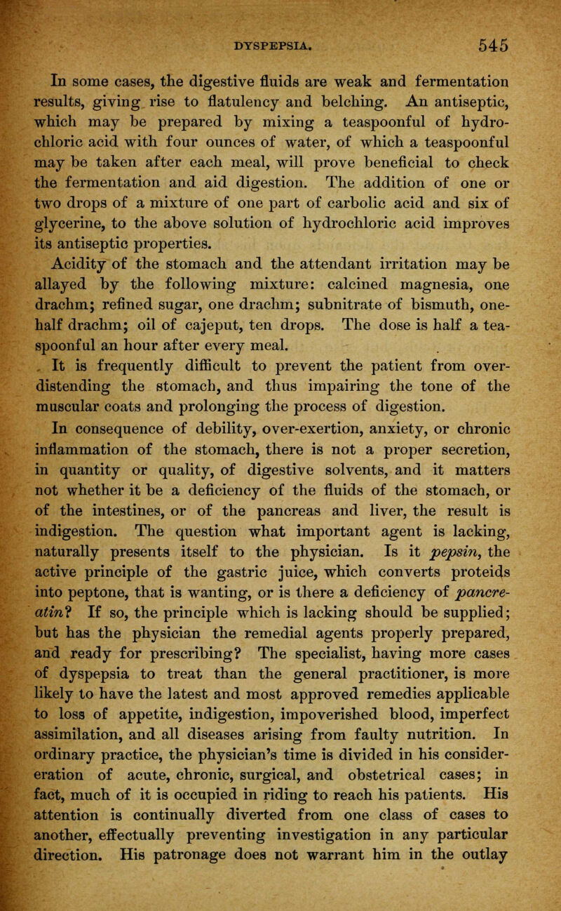 In some cases, the digestive fluids are weak and fermentation results, giving rise to flatulency and belching. An antiseptic, which may be prepared by mixing a teaspoonful of hydro- chloric acid with four ounces of water, of which a teaspoonful may be taken after each meal, will prove beneficial to check the fermentation and aid digestion. The addition of one or two drops of a mixture of one part of carbolic acid and six of glycerine, to the above solution of hydrochloric acid improves its antiseptic properties. Acidity of the stomach and the attendant irritation may be allayed by the following mixture: calcined magnesia, one drachm; refined sugar, one drachm; subnitrate of bismuth, one- half drachm; oil of cajeput, ten drops. The dose is half a tea- spoonful an hour after every meal. It is frequently difficult to prevent the patient from over- distending the stomach, and thus impairing the tone of the muscular coats and prolonging the process of digestion. In consequence of debility, over-exertion, anxiety, or chronic inflammation of the stomach, there is not a proper secretion, in quantity or quality, of digestive solvents, and it matters not whether it be a deficiency of the fluids of the stomach, or of the intestines, or of the pancreas and liver, the result is indigestion. The question what important agent is lacking, naturally presents itself to the physician. Is it pepsin, the active principle of the gastric juice, which converts proteids into peptone, that is wanting, or is there a deficiency of pancre- atine If so, the principle which is lacking should be supplied; but has the physician the remedial agents properly prepared, and ready for prescribing? The specialist, having more cases of dyspepsia to treat than the general practitioner, is more likely to have the latest and most approved remedies applicable to loss of appetite, indigestion, impoverished blood, imperfect assimilation, and all diseases arising from faulty nutrition. In ordinary practice, the physician's time is divided in his consider- eration of acute, chronic, surgical, and obstetrical cases; in fact, much of it is occupied in riding to reach his patients. His attention is continually diverted from one class of cases to another, effectually preventing investigation in any particular direction. His patronage does not warrant him in the outlay