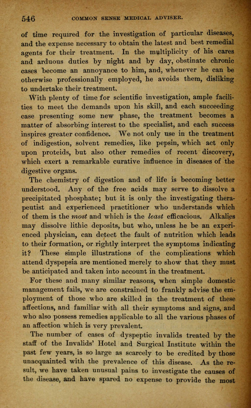 of time required for the investigation of particular diseases, and the expense necessary to obtain the latest and best remedial agents for their treatment. In the multiplicity of his cares and arduous duties by night and by day, obstinate chronic cases become an annoyance to him, and, whenever he can be otherwise professionally employed, he avoids them, disliking to undertake their treatment. With plenty of time for scientific investigation, ample facili- ties to meet the demands upon his skill, and each succeeding case presenting some new phase, the treatment becomes a matter of absorbing interest to the specialist, and each success inspires greater confidence. We not only use in the treatment of indigestion, solvent remedies, like pepsin, which act only upon proteids, but also other remedies of recent discovery, which exert a remarkable curative influence in diseases of the digestive organs. The chemistry of digestion and of life is becoming better understood. Any of the free acids may serve to dissolve a precipitated phosphate; but it is only the investigating thera- peutist and experienced practitioner who understands which of them is the most and which is the least efficacious. Alkalies may dissolve lithic deposits, but who, unless he be an experi- enced physician, can detect the fault of nutrition which leads to their formation, or rightly interpret the symptoms indicating it? These simple illustrations of the complications which attend dyspepsia are mentioned merely to show that they must be anticipated and taken into account in the treatment. For these and many similar reasons, when simple domestic management fails, we are constrained to frankly advise the em- ployment of those who are skilled in the treatment of these affections, and familiar with all their symptoms and signs, and who also possess remedies applicable to all the various phases of an affection which is very prevalent. The number of cases of dyspeptic invalids treated by the staff of the Invalids' Hotel and Surgical Institute within the past few years, is so large as scarcely to be credited by those unacquainted with the prevalence of this disease. As the re- sult, we have taken unusual pains to investigate the causes of the disease, and have spared no expense to provide the most