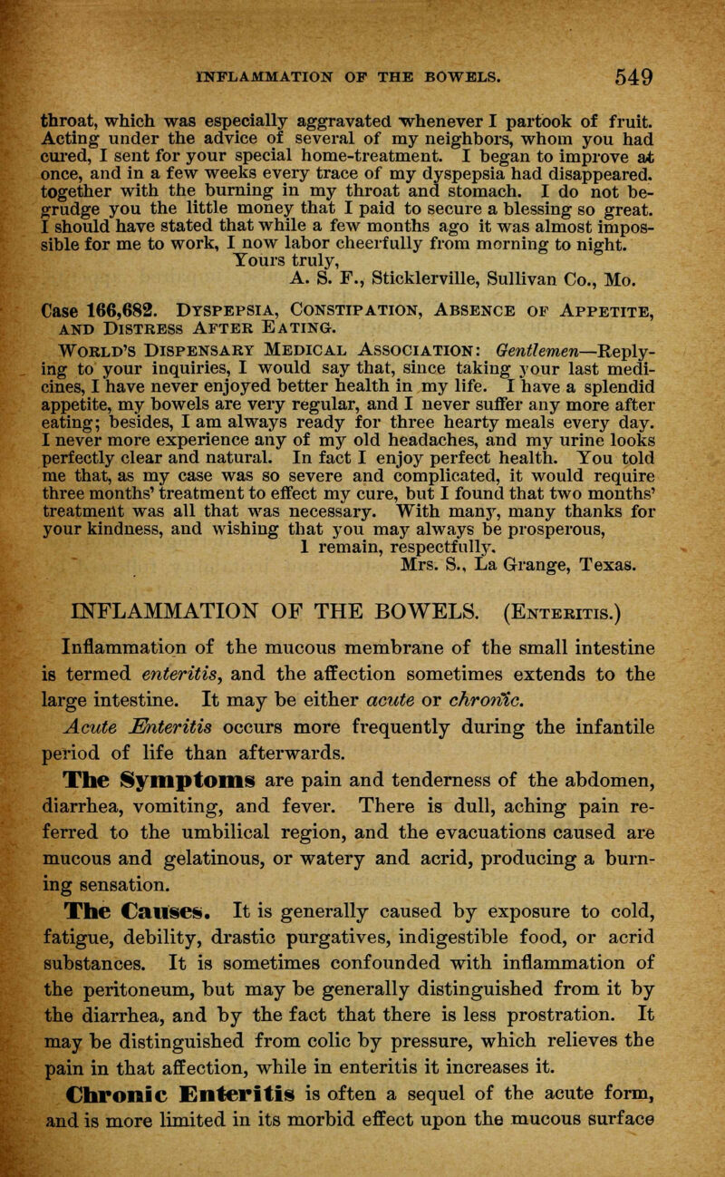 throat, which was especially aggravated whenever I partook of fruit. Acting under the advice of several of my neighbors, whom you had cured, I sent for your special home-treatment. I began to improve at once, and in a few weeks every trace of my dyspepsia had disappeared, together with the burning in my throat and stomach. I do not be- grudge you the little money that I paid to secure a blessing so great. I should have stated that while a few months ago it was almost impos- sible for me to work, I now labor cheerfully from morning to night. Tours truly, A. S. F., Sticklerville, Sullivan Co., Mo. Case 166,682. Dyspepsia, Constipation, Absence of Appetite, and Distress After Eating. World's Dispensary Medical Association: Gentlemen—Reply- ing to your inquiries, I would say that, since taking your last medi- cines, I have never enjoyed better health in my life. I have a splendid appetite, my bowels are very regular, and I never suffer any more after eating; besides, I am always ready for three hearty meals every day. I never more experience any of my old headaches, and my urine looks perfectly clear and natural. In fact I enjoy perfect health. You told me that, as my case was so severe and complicated, it would require three months' treatment to effect my cure, but I found that two months' treatment was all that was necessary. With many, many thanks for your kindness, and wishing that you may always be prosperous, 1 remain, respectfully, Mrs. S., La Grange, Texas. INFLAMMATION OF THE BOWELS. (Enteritis.) Inflammation of the mucous membrane of the small intestine is termed enteritis, and the affection sometimes extends to the large intestine. It may be either acute or chronic. Acute Enteritis occurs more frequently during the infantile period of life than afterwards. The Symptoms are pain and tenderness of the abdomen, diarrhea, vomiting, and fever. There is dull, aching pain re- ferred to the umbilical region, and the evacuations caused are mucous and gelatinous, or watery and acrid, producing a burn- ing sensation. The Causes. It is generally caused by exposure to cold, fatigue, debility, drastic purgatives, indigestible food, or acrid substances. It is sometimes confounded with inflammation of the peritoneum, but may be generally distinguished from it by the diarrhea, and by the fact that there is less prostration. It may be distinguished from colic by pressure, which relieves the pain in that affection, while in enteritis it increases it. Chronic Enteritis is often a sequel of the acute form, and is more limited in its morbid effect upon the mucous surface