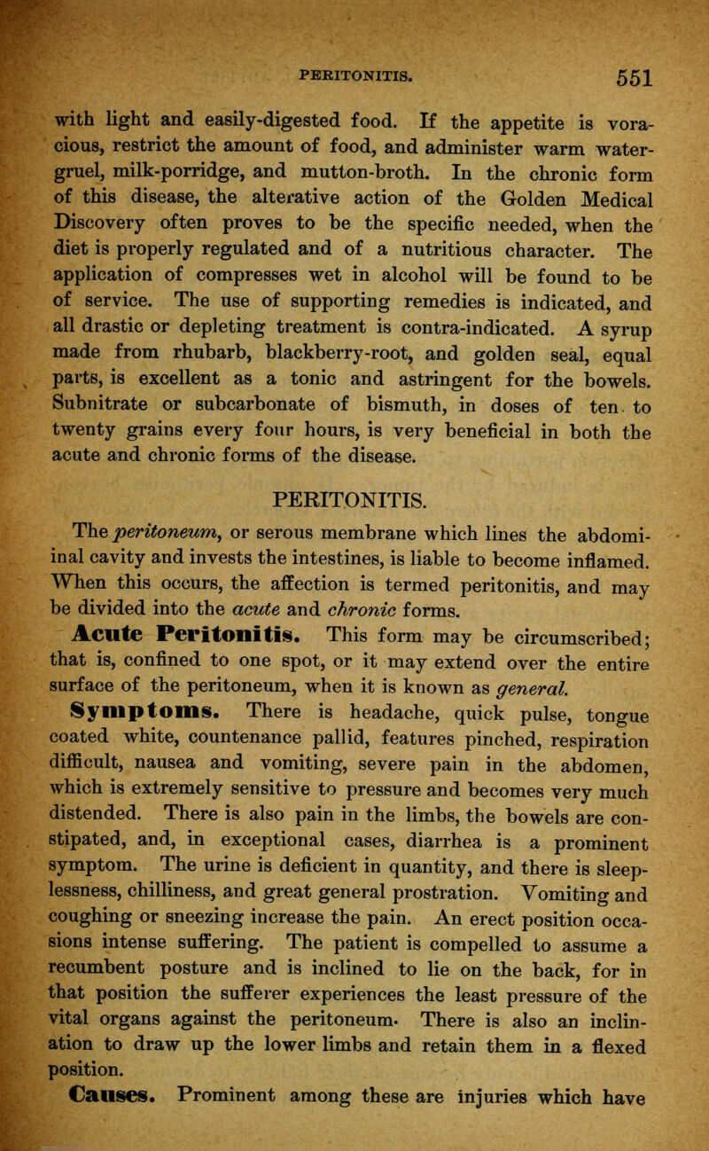 with light and easily-digested food. If the appetite is vora- cious, restrict the amount of food, and administer warm water- gruel, milk-porridge, and mutton-broth. In the chronic form of this disease, the alterative action of the Golden Medical Discovery often proves to be the specific needed, when the diet is properly regulated and of a nutritious character. The application of compresses wet in alcohol will be found to be of service. The use of supporting remedies is indicated, and all drastic or depleting treatment is contra-indicated. A syrup made from rhubarb, blackberry-root, and golden seal, equal parts, is excellent as a tonic and astringent for the bowels. Subnitrate or subcarbonate of bismuth, in doses of ten. to twenty grains every four hours, is very beneficial in both the acute and chronic forms of the disease. PERITONITIS. The peritoneum, or serous membrane which lines the abdomi- inal cavity and invests the intestines, is liable to become inflamed. When this occurs, the aifection is termed peritonitis, and may be divided into the acute and chronic forms. Acute Peritonitis. This form may be circumscribed; that is, confined to one spot, or it may extend over the entire surface of the peritoneum, when it is known as general. Symptoms. There is headache, quick pulse, tongue coated white, countenance pallid, features pinched, respiration difficult, nausea and vomiting, severe pain in the abdomen, which is extremely sensitive to pressure and becomes very much distended. There is also pain in the limbs, the bowels are con- stipated, and, in exceptional cases, diarrhea is a prominent symptom. The urine is deficient in quantity, and there is sleep- lessness, chilliness, and great general prostration. Vomiting and coughing or sneezing increase the pain. An erect position occa- sions intense suffering. The patient is compelled to assume a recumbent posture and is inclined to lie on the back, for in that position the sufferer experiences the least pressure of the vital organs against the peritoneum. There is also an inclin- ation to draw up the lower limbs and retain them in a flexed position. Causes. Prominent among these are injuries which have