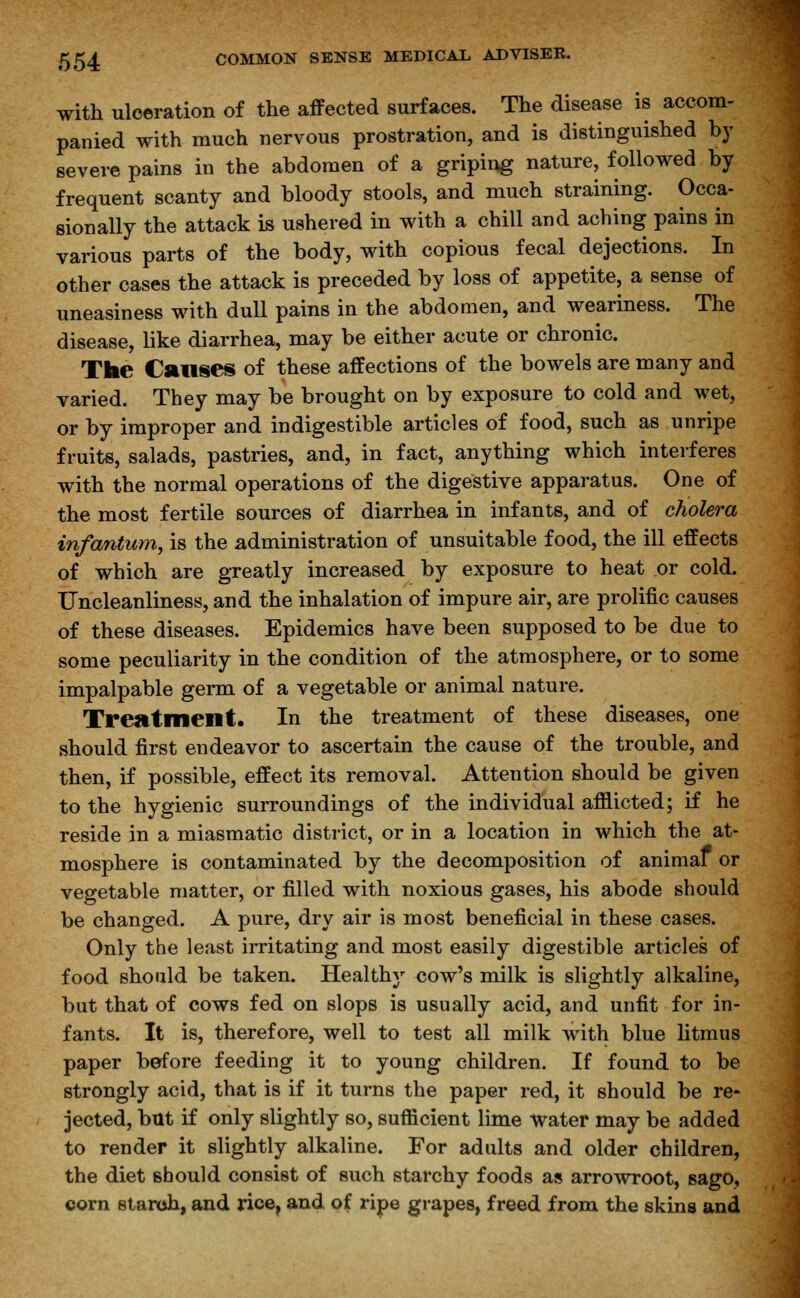 with ulceration of the affected surfaces. The disease is accom- panied with much nervous prostration, and is distinguished by severe pains in the abdomen of a griping nature, followed by frequent scanty and bloody stools, and much straining. Occa- sionally the attack is ushered in with a chill and aching pains in various parts of the body, with copious fecal dejections. In other cases the attack is preceded by loss of appetite, a sense of uneasiness with dull pains in the abdomen, and weariness. The disease, like diarrhea, may be either acute or chronic. The Causes of these affections of the bowels are many and varied. They may be brought on by exposure to cold and wet, or by improper and indigestible articles of food, such as unripe fruits, salads, pastries, and, in fact, anything which interferes with the normal operations of the digestive apparatus. One of the most fertile sources of diarrhea in infants, and of cholera infantum, is the administration of unsuitable food, the ill effects of which are greatly increased by exposure to heat or cold. Uncleanliness, and the inhalation of impure air, are prolific causes of these diseases. Epidemics have been supposed to be due to some peculiarity in the condition of the atmosphere, or to some impalpable germ of a vegetable or animal nature. Treatment. In the treatment of these diseases, one should first endeavor to ascertain the cause of the trouble, and then, if possible, effect its removal. Attention should be given to the hygienic surroundings of the individual afflicted; if he reside in a miasmatic district, or in a location in which the at- mosphere is contaminated by the decomposition of animaf or vegetable matter, or filled with noxious gases, his abode should be changed. A pure, dry air is most beneficial in these cases. Only the least irritating and most easily digestible articles of food should be taken. Healthy cow's milk is slightly alkaline, but that of cows fed on slops is usually acid, and unfit for in- fants. It is, therefore, well to test all milk with blue litmus paper before feeding it to young children. If found to be strongly acid, that is if it turns the paper red, it should be re- jected, but if only slightly so, sufficient lime water may be added to render it slightly alkaline. For adults and older children, the diet should consist of such starchy foods as arrowroot, sago, corn starch, and rice, and of ripe grapes, freed from the skins and