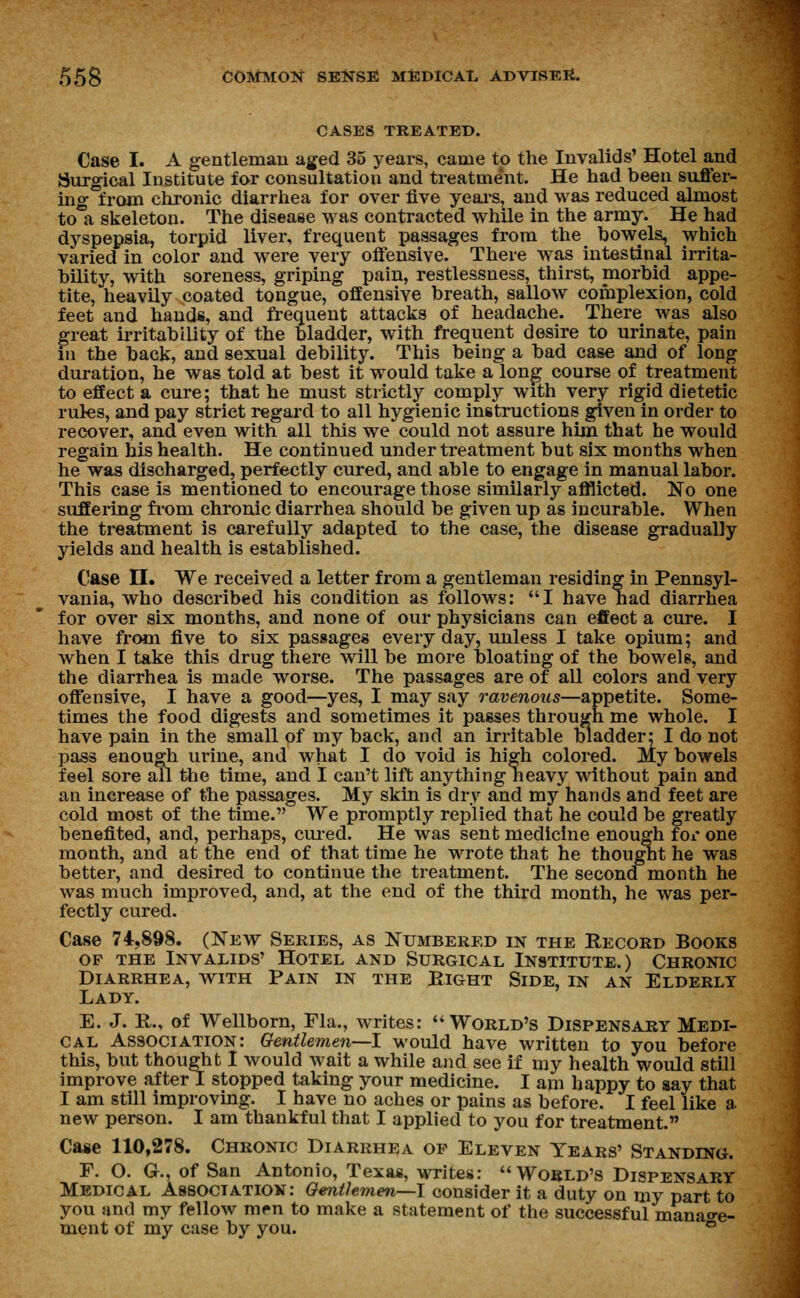 CASES TREATED. Case I. A gentleman aged 35 years, came to the Invalids' Hotel and Surgical Institute for consultation and treatme'nt. He had been suffer- ing from chronic diarrhea for over five years, and was reduced almost to a skeleton. The disease was contracted while in the army. He had dyspepsia, torpid liver, frequent passages from the bowels, which varied in color and were very offensive. There was intestinal irrita- bility, with soreness, griping pain, restlessness, thirst, morbid appe- tite, heavily coated tongue, offensive breath, sallow complexion, cold feet and hands, and frequent attacks of headache. There was also great irritability of the bladder, with frequent desire to urinate, pain in the back, and sexual debility. This being a bad case and of long duration, he was told at best it would take a long course of treatment to effect a cure; that he must strictly comply with very rigid dietetic rules, and pay strict regard to all hygienic instructions given in order to recover, and even with all this we could not assure him that he would regain his health. He continued under treatment but six months when he was discharged, perfectly cured, and able to engage in manual labor. This case is mentioned to encourage those similarly afflicted. No one suffering from chronic diarrhea should be given up as incurable. When the treatment is carefully adapted to the case, the disease gradually yields and health is established. Case II. We received a letter from a gentleman residing in Pennsyl- vania, who described his condition as follows: I have had diarrhea for over six months, and none of our physicians can effect a cure. I have from five to six passages every day, unless I take opium; and when I take this drug there will be more bloating of the bowels, and the diarrhea is made worse. The passages are of all colors and very offensive, I have a good—yes, I may say ravenous—appetite. Some- times the food digests and sometimes it passes through me whole. I have pain in the small of my back, and an irritable bladder: I do not pass enough urine, and what I do void is high colored. My bowels feel sore all the time, and I can't lift anything heavy without pain and an increase of the passages. My skin is dry and my hands and feet are cold most of the time. We promptly replied that he could be greatly benefited, and, perhaps, cured. He was sent medicine enough for one month, and at the end of that time he wrote that he thought he was better, and desired to continue the treatment. The second month he was much improved, and, at the end of the third month, he was per- fectly cured. Case 74,898. (New Series, as Numbered in the Record Books of the Invalids' Hotel and Surgical Institute.) Chronic Diarrhea, with Pain in the Bight Side, in an Elderly Lady. E. J. R., of Wellborn, Fla., writes: World's Dispensary Medi- cal Association: Gentlemen—I would have written to you before this, but thought I would wait a while and see if my health would still improve after I stopped taking your medicine. I am happy to say that I am still improving. I have no aches or pains as before. I feel like a new person. I am thankful that I applied to you for treatment. Case 110,278. Chronic Diarrhea op Eleven Years' Standing. F. O. G., of San Antonio, Texas, writes: World's Dispensary Medical Association: Gentlemen—I consider it a duty on my part to you and my fellow men to make a statement of the successful manage- ment of my case by you. °