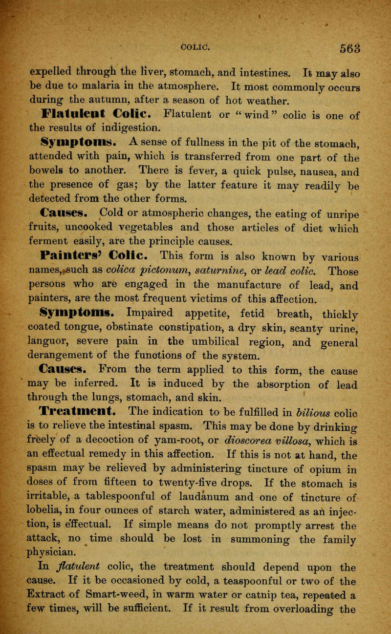 colic. 553 expelled through the liver, stomach, and intestines. It may also be due to malaria in the atmosphere. It most commonly occurs during the autumn, after a season of hot weather. Flatulent Colic. Flatulent or wind colic is one of the results of indigestion. Symptoms. A sense of fullness in the pit of the stomach, attended with pain, which is transferred from one part of the bowels to another. There is fever, a quick pulse, nausea, and the presence of gas; by the latter feature it may readily be detected from the other forms. Causes. Cold or atmospheric changes, the eating of unripe fruits, uncooked vegetables and those articles of diet which ferment easily, are the principle causes. Painters' Colic. This form is also known by various names,#such as colica pictonum, saturnine, or lead colic. Those persons who are engaged in the manufacture of lead, and painters, are the most frequent victims of this affection. Symptom*. Impaired appetite, fetid breath, thickly coated tongue, obstinate constipation, a dry skin, scanty urine, languor, severe pain in the umbilical region, and general derangement of the funotions of the system. Causes. From the term applied to this form, the cause may be inferred. It is induced by the absorption of lead through the lungs, stomach, and skin. Treatment. The indication to be fulfilled in bilious colic is to relieve the intestinal spasm. This may be done by drinking freely of a decoction of yam-root, or dioscorea villosa, which is an effectual remedy in this affection. If this is not at hand, the spasm may be relieved by administering tincture of opium in doses of from fifteen to twenty-five drops. If the stomach is irritable, a tablespoonful of laudanum and one of tincture of lobelia, in four ounces of starch water, administered as an injec- tion, is e'ffectual. If simple means do not promptly arrest the attack, no time should be lost in summoning the family physician. In flatulent colic, the treatment should depend upon the cause. If it be occasioned by cold, a teaspoonful or two of the Extract of Smart-weed, in warm water or catnip tea, repeated a few times, will be sufficient. If it result from overloading the