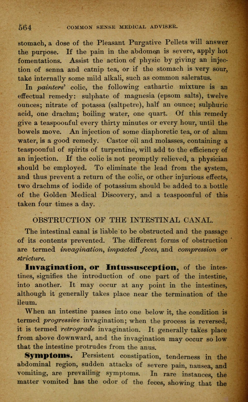 stomach, a dose of the Pleasant Purgative Pellets will answer the purpose. If the pain in the abdomen is severe, apply hot fomentations. Assist the action of physic by giving an injec- tion of senna and catnip tea, or if the stomach is very sour, take internally some mild alkali, such as common saleratus. In painter^ colic, the following cathartic mixture is an effectual remedy: sulphate of magnesia (epsom salts), twelve ounces; nitrate of potassa (saltpetre), half an ounce; sulphuric acid, one drachm; boiling water, one quart. Of this remedy give a teaspoonful every thirty minutes or every hour, until the bowels move. An injection of some diaphoretic tea, or of alum water, is a good remedy. Castor oil and molasses, containing a teaspoonful of spirits of turpentine, will add to the efficiency of an injection. If the colic is not promptly relieved, a physician should be employed. To eliminate the lead from the system, and thus prevent a return of the colic, or other injurious effects, two drachms of iodide of potassium should be added to a bottle of the Golden Medical Discovery, and a teaspoonful of this taken four times a day. OBSTRUCTION OF THE INTESTINAL CANAL. The intestinal canal is liable to be obstructed and the passage of its contents prevented. The different forms of obstruction are termed invagination, impacted feces, and compression or strictv/re. Invagination, or Intussusception, of the intes- tines, signifies the introduction of one part of the intestine, into another. It may occur at any point in the intestines, although it generally takes place near the termination of the ileum. When an intestine passes into one below it, the condition is termed progressive invagination; when the process is reversed, it is termed retrograde invagination. It generally takes place from above downward, and the invagination may occur so low that the intestine protrudes from the anus. Symptoms. Persistent constipation, tenderness in the abdominal region, sudden attacks of severe pain, nausea, and vomiting, are prevailing symptoms. In rare instances, the matter vomited has the odor of the feces, showing that the