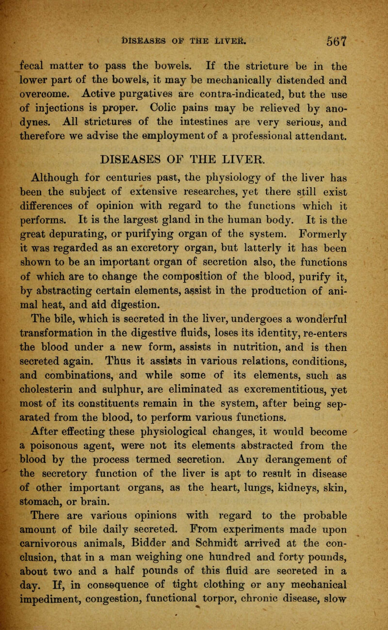 fecal matter to pass the bowels. If the stricture be in the lower part of the bowels, it may be mechanically distended and overcome. Active purgatives are contra-indicated, but the use of injections is proper. Colic pains may be relieved by ano- dynes. All strictures of the intestines are very serious, and therefore we advise the employment of a professional attendant. DISEASES OF THE LIVER. Although for centuries past, the physiology of the liver has been the subject of extensive researches, yet there still exist differences of opinion with regard to the functions which it performs. It is the largest gland in the human body. It is the great depurating, or purifying organ of the system. Formerly it was regarded as an excretory organ, but latterly it has been shown to be an important organ of secretion also, the functions of which are to change the composition of the blood, purify it, by abstracting certain elements, assist in the production of ani- mal heat, and aid digestion. The bile, which is secreted in the liver, undergoes a wonderful transformation in the digestive fluids, loses its identity, re-enters the blood under a new form, assists in nutrition, and is then secreted again. Thus it assists in various relations, conditions, and combinations, and while some of its elements, such as cholesterin and sulphur, are eliminated as excrementitious, yet most of its constituents remain in the system, after being sep- arated from the blood, to perform various functions. After effecting these physiological changes, it would become a poisonous agent, were not its elements abstracted from the blood by the process termed secretion. Any derangement of the secretory function of the liver is apt to result in disease of other important organs, as the heart, lungs, kidneys, skin, stomach, or brain. There are various opinions with regard to the probable amount of bile daily secreted. From experiments made upon carnivorous animals, Bidder and Schmidt arrived at the con- clusion, that in a man weighing one hundred and forty pounds, about two and a half pounds of this fluid are seoreted in a day. If, in consequence of tight clothing or any mechanical impediment, congestion, functional torpor, chronic disease, slow