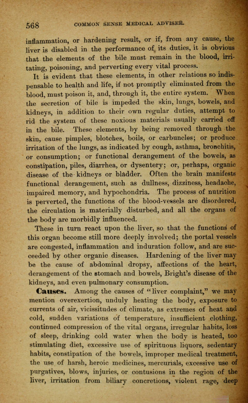 inflammation, or hardening result, or if, from any cause, the liver is disabled in the performance of its duties, it is obvious that the elements of the bile must remain in the blood, irri- tating, poisoning, and perverting every vital process. It is evident that these elements, in other relations so indis- pensable to health and life, if not promptly eliminated from the blood, must poison it, and, through it, the entire system. When the secretion of bile is impeded the skin, lungs, bowels, and kidneys, in addition to their own regular duties, attempt to rid the system of these noxious materials usually carried off in the bile. These elements, by being removed through the skin, cause pimples, blotches, boils, or carbuncles; or produce, irritation of the lungs, as indicated by cough, asthma, bronchitis, or consumption; or functional derangement of the bowels, as constipation, piles, diarrhea, or dysentery; or, perhaps, organic disease of the kidneys or bladder. Often the brain manifests functional derangement, such as dullness, dizziness, headaohe, impaired memory, and hypochondria. The process of nutrition is perverted, the functions of the blood-vessels are disordered, the circulation is materially disturbed, and all the organs of the body are morbidly influenced. These in turn react upon the liver, so that the functions of this organ become still more deeply involved; the portal vessels are congested, inflammation and induration follow, and are suc- ceeded by other organic diseases. Hardening of the liver may be the cause of abdominal dropsy, affections of the heart, derangement of the stomach and bowels, Blight's disease of the kidneys, and even pulmonary consumption. Causes. Among the causes of liver complaint, we may mention overexertion, unduly heating the body, exposure to currents of air, vicissitudes of climate, as extremes of heat and cold, sudden variations of temperature, insufficient clothing, continued compression of the vital organs, irregular habits, loss of sleep, drinking cold water when the body is heated, too stimulating diet, excessive use of spirituous liquors, sedentary habits, constipation of the bowels, improper medical treatment, the use of harsh, heroic medicines, mercurials, excessive use of purgatives, blows, injuries, or contusions in the region of the liver, irritation from biliary concretions, violent rage, deep