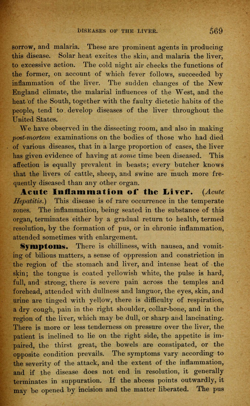 sorrow, and malaria. These are prominent agents in producing this disease. Solar heat excites the skin, and malaria the liver, to excessive action. The cold night air checks the functions of the former, on account of which fever follows, succeeded by- inflammation of the liver. The sudden changes of the New England climate, the malarial influences of the West, and the heat of the South, together with the faulty dietetic habits of the peoplej tend to develop diseases of the liver throughout the United States. We have observed in the dissecting room, and also in making post-mortem examinations on the bodies of those who had died of various diseases, that in a large proportion of cases, the liver has given evidence of having at some time been diseased. This affection is equally prevalent in beasts; every butcher knows that the livers of cattle, sheep, and swine are much more fre- quently diseased than any other organ. Acute Inflammation of the Liver. {Acute Hepatitis.) This disease is of rare occurrence in the temperate zones. The inflammation, being seated in the substance of this organ, terminates either by a gradual return to health, termed resolution, by the formation of pus, or in chronic inflammation, attended sometimes with enlargement. Symptoms. There is chilliness, with nausea, and vomit- ing of bilious matters, a sense of oppression and constriction in the region of the stomach and liver, and intense heat of the skin; the tongue is coated yellowish white, the pulse is hard, full, and strong, there is severe pain across the temples and forehead, attended with dullness and languor, the eyes, skin, and urine are tinged with yellow, there is difficulty of respiration, a dry cough, pain in the right shoulder, collar-bone, and in the region of the liver, which may be dull, or sharp and lancinating. There is more or less tenderness on pressure over the liver, the patient is inclined to lie on the right side, the appetite is im- paired, the thirst great, the bowels are constipated, or the opposite condition prevails. The symptoms vary according to the severity of the attack, and the extent of the inflammation, and if the disease does not end in resolution, it generally terminates in suppuration. If the abcess points outwardly, it may be opened by incision and the matter liberated. The pus