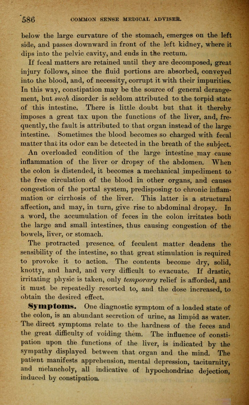 below the large curvature of the stomach, emerges on the left side, and passes downward in front of the left kidney, where it dips into the pelvic cavity, and ends in the rectum. If fecal matters are retained until they are decomposed, great injury follows, since the fluid portions are absorbed, conveyed into the blood, and, of necessity, corrupt it with their impurities. In this way, constipation may be the source of general derange- ment, but such disorder is seldom attributed to the torpid state of this intestine. There is little doubt but that it thereby imposes a great tax upon the functions of the liver, and, fre- quently, the fault is attributed to that organ instead of the large intestine. Sometimes the blood becomes so charged with fecal matter that its odor can be detected in the breath of the subject. An overloaded condition of the large intestine may cause inflammation of the liver or dropsy of the abdomen. When the colon is distended, it becomes a mechanical impediment to the free circulation of the blood in other organs, and causes congestion of the portal system, predisposing to chronic inflam- mation or cirrhosis of the liver. This latter is a structural affection, and may, in turn, give rise to abdominal dropsy. In a word, the accumulation of feces in the colon irritates both the large and small intestines, thus causing congestion of the bowels, liver, or stomach. The protracted presence of feculent matter deadens the sensibility of the intestine, so that great stimulation is required to provoke it to action. The contents become dry, solid, knotty, and hard, and very difficult to evacuate. If drastic, irritating physic is taken, only temporary relief is afforded, and it must be repeatedly resorted to, and the dose increased, to obtain the desired effect. Symptoms. One diagnostic symptom of a loaded state of the colon, is an abundant secretion of urine, as limpid as water. The direct symptoms relate to the hardness of the feces and the great difficulty of voiding them. The influence of consti- pation upon the functions of the liver, is indicated by the sympathy displayed between that organ and the mind. The patient manifests apprehension, mental depression, taciturnity, and melancholy, all indicative of hypochondriac dejection, induced by constipation.