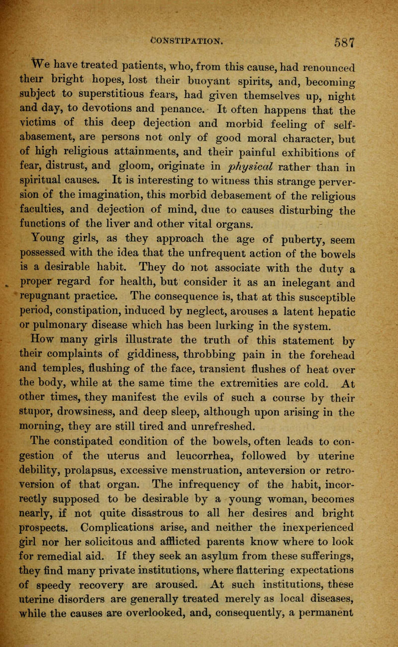 CONSTlfATIOtf. 5g7 We have treated patients, who, from this cause, had renounced their bright hopes, lost their buoyant spirits, and, becoming subject to superstitious fears, had given themselves up, night and day, to devotions and penance. It often happens that the victims of this deep dejection and morbid feeling of self- abasement, are persons not only of good moral character, but of high religious attainments, and their painful exhibitions of fear, distrust, and gloom, originate in physical rather than in spiritual causes. It is interesting to witness this strange perver- sion of the imagination, this morbid debasement of the religious faculties, and dejection of mind, due to causes disturbing the functions of the liver and other vital organs. Young girls, as they approach the age of puberty, seem possessed with the idea that the unfrequent action of the bowels is a desirable habit. They do not associate with the duty a proper regard for health, but consider it as an inelegant and repugnant practice. The consequence is, that at this susceptible period, constipation, induced by neglect, arouses a latent hepatic or pulmonary disease which has been lurking in the system. How many girls illustrate the truth of this statement by their complaints of giddiness, throbbing pain in the forehead and temples, flushing of the face, transient flushes of heat over the body, while at the same time the extremities are cold. At other times, they manifest the evils of such a course by their stupor, drowsiness, and deep sleep, although upon arising in the morning, they are still tired and unrefreshed. The constipated condition of the bowels, often leads to con- gestion of the uterus and leucorrhea, followed by uterine debility, prolapsus, excessive menstruation, anteversion or retro- version of that organ. The infrequency of the habit, incor- rectly supposed to be desirable by a young woman, becomes nearly, if not quite disastrous to all her desires and bright prospects. Complications arise, and neither the inexperienced girl nor her solicitous and afflicted parents know where to look for remedial aid. If they seek an asylum from these sufferings, they find many private institutions, where flattering expectations of speedy recovery are aroused. At such institutions, these uterine disorders are generally treated merely as local diseases, while the causes are overlooked, and, consequently, a permanent