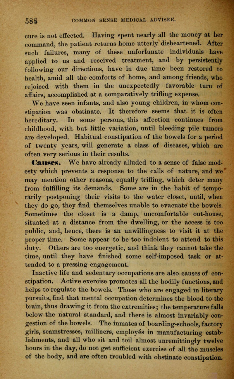 cure is not effected. Having spent nearly all the money at her command, the patient returns home utterly disheartened. After such failures, many of these unfortunate individuals have applied to us and received treatment, and by persistently following our directions, have in due time been restored to health, amid all the comforts of home, and among friends, who rejoiced with them in the unexpectedly favorable turn of affairs, accomplished at a comparatively trifling expense. We have seen infants, and also young children, in whom con- stipation was obstinate. It therefore seems that it is often hereditary. In some persons, this affection continues from childhood, with but little variation, until bleeding pile tumors are developed. Habitual constipation of the bowels for a period of twenty years, will generate a class of diseases, which are often very serious in their results. Causes. We have already alluded to a sense of false mod- esty which prevents a response to the calls of nature, and we# may mention other reasons, equally trifling, which deter many from fulfilling its demands. Some are in the habit of tempo- rarily postponing their visits to the water closet, until, when they do go, they find themselves unable to evacuate the bowels. Sometimes the closet is a damp, uncomfortable out-house, situated at a distance from the dwelling, or the access is too public, and, hence, there is an unwillingness to visit it at the proper time. Some appear to be too indolent to attend to this duty. Others are too energetic, and think they cannot take the time, until they have finished some self-imposed task or at- tended to a pressing engagement. Inactive life and sedentary occupations are also causes of con- stipation. Active exercise promotes all the bodily functions, and helps to regulate the bowels. Those who are engaged in literary pursuits, find that mental occupation determines the blood to the brain, thus drawing it from the extremities; the temperature falls below the natural standard, and there is almost invariably con- gestion of the bowels. The inmates of boarding-schools, factory girls, seamstresses, milliners, employes in manufacturing estab- lishments, and all who sit and toil almost unremittingly twelve hours in the day, do not get sufficient exercise of all the muscles of the body, and are often troubled with obstinate constipation.