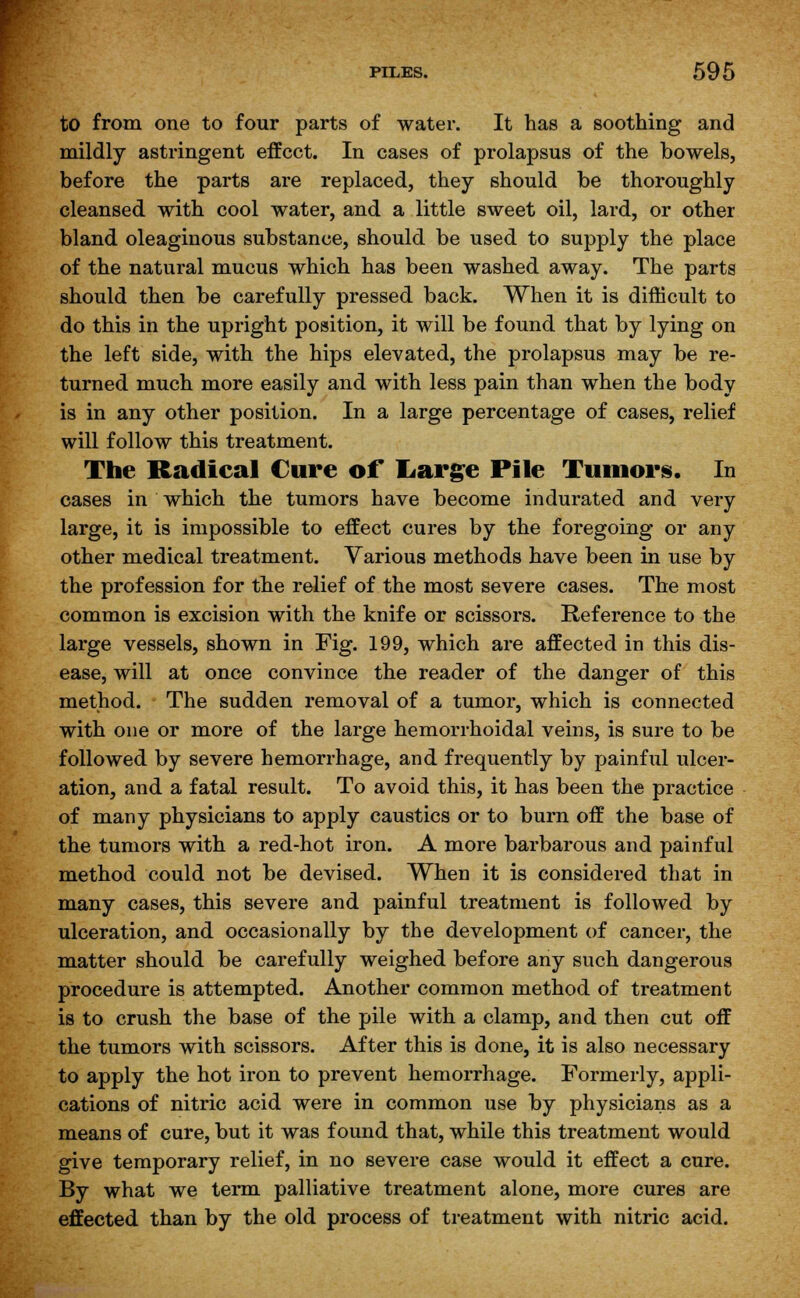 to from one to four parts of water. It has a soothing and mildly astringent effect. In cases of prolapsus of the bowels, before the parts are replaced, they should be thoroughly cleansed with cool water, and a little sweet oil, lard, or other bland oleaginous substance, should be used to supply the place of the natural mucus which has been washed away. The parts should then be carefully pressed back. When it is difficult to do this in the upright position, it will be found that by lying on the left side, with the hips elevated, the prolapsus may be re- turned much more easily and with less pain than when the body is in any other position. In a large percentage of cases, relief will follow this treatment. The Radical Cure of* Large Pile Tumors. In cases in which the tumors have become indurated and very large, it is impossible to effect cures by the foregoing or any other medical treatment. Various methods have been in use by the profession for the relief of the most severe cases. The most common is excision with the knife or scissors. Reference to the large vessels, shown in Fig. 199, which are affected in this dis- ease, will at once convince the reader of the danger of this method. The sudden removal of a tumor, which is connected with one or more of the large hemorrhoidal veins, is sure to be followed by severe hemorrhage, and frequently by painful ulcer- ation, and a fatal result. To avoid this, it has been the practice of many physicians to apply caustics or to burn off the base of the tumors with a red-hot iron. A more barbarous and painful method could not be devised. When it is considered that in many cases, this severe and painful treatment is followed by ulceration, and occasionally by the development of cancer, the matter should be carefully weighed before any such dangerous procedure is attempted. Another common method of treatment is to crush the base of the pile with a clamp, and then cut off the tumors with scissors. After this is done, it is also necessary to apply the hot iron to prevent hemorrhage. Formerly, appli- cations of nitric acid were in common use by physicians as a means of cure, but it was found that, while this treatment would give temporary relief, in no severe case would it effect a cure. By what we term palliative treatment alone, more cures are effected than by the old process of treatment with nitric acid.