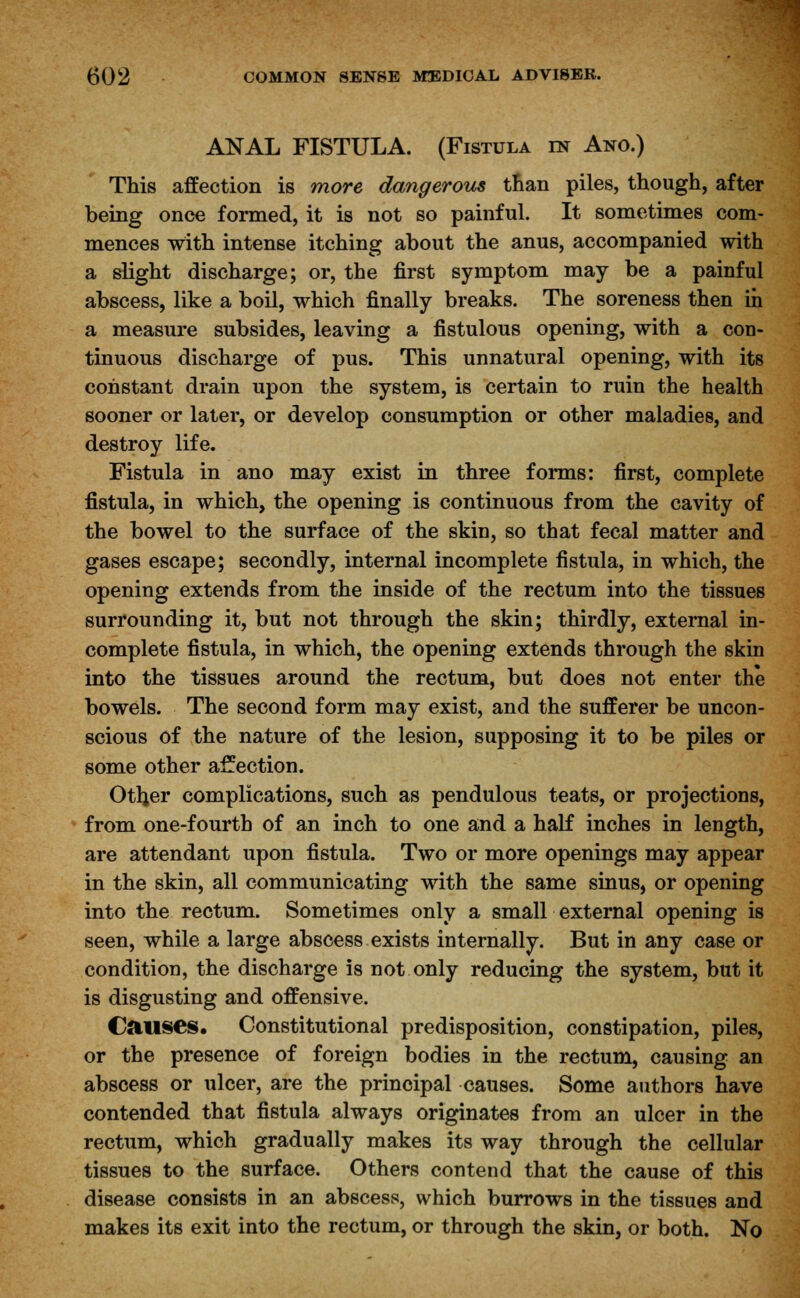 ANAL FISTULA. (Fistula in Ano.) This affection is more dangerous than piles, though, after being once formed, it is not so painful. It sometimes com- mences with intense itching about the anus, accompanied with a slight discharge; or, the first symptom may be a painful abscess, like a boil, which finally breaks. The soreness then in a measure subsides, leaving a fistulous opening, with a con- tinuous discharge of pus. This unnatural opening, with its constant drain upon the system, is certain to ruin the health sooner or later, or develop consumption or other maladies, and destroy life. Fistula in ano may exist in three forms: first, complete fistula, in which, the opening is continuous from the cavity of the bowel to the surface of the skin, so that fecal matter and gases escape; secondly, internal incomplete fistula, in which, the opening extends from the inside of the rectum into the tissues surrounding it, but not through the skin; thirdly, external in- complete fistula, in which, the opening extends through the skin into the tissues around the rectum, but does not enter the bowels. The second form may exist, and the sufferer be uncon- scious of the nature of the lesion, supposing it to be piles or some other affection. Otljer complications, such as pendulous teats, or projections, from one-fourth of an inch to one and a half inches in length, are attendant upon fistula. Two or more openings may appear in the skin, all communicating with the same sinus, or opening into the rectum. Sometimes only a small external opening is seen, while a large abscess exists internally. But in any case or condition, the discharge is not only reducing the system, but it is disgusting and offensive. Causes. Constitutional predisposition, constipation, piles, or the presence of foreign bodies in the rectum, causing an abscess or ulcer, are the principal causes. Some authors have contended that fistula always originates from an ulcer in the rectum, which gradually makes its way through the cellular tissues to the surface. Others contend that the cause of this disease consists in an abscess, which burrows in the tissues and makes its exit into the rectum, or through the skin, or both. No