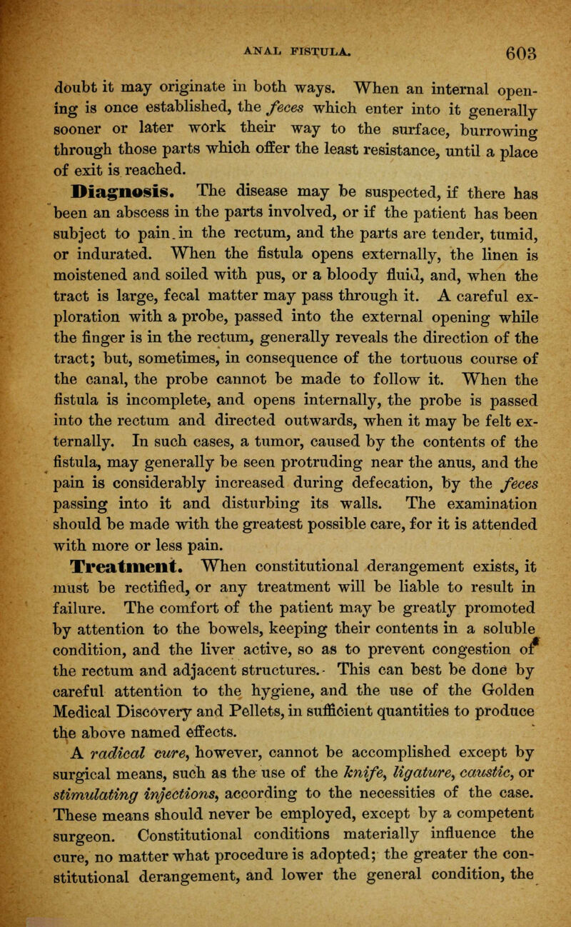 doubt it may originate in both ways. When an internal open- ing is once established, the feces which enter into it generally sooner or later work their way to the surface, burrowing through those parts which offer the least resistance, until a place of exit is reached. Diagnosis. The disease may be suspected, if there has been an abscess in the parts involved, or if the patient has been subject to pain.in the rectum, and the parts are tender, tumid, or indurated. When the fistula opens externally, the linen is moistened and soiled with pus, or a bloody fluid, and, when the tract is large, fecal matter may pass through it. A careful ex- ploration with a probe, passed into the external opening while the finger is in the rectum, generally reveals the direction of the tract; but, sometimes, in consequence of the tortuous course of the canal, the probe cannot be made to follow it. When the fistula is incomplete, and opens internally, the probe is passed into the rectum and directed outwards, when it may be felt ex- ternally. In such cases, a tumor, caused by the contents of the fistula, may generally be seen protruding near the anus, and the pain is considerably increased during defecation, by the feces passing into it and disturbing its walls. The examination should be made with the greatest possible care, for it is attended with more or less pain. Treatment. When constitutional derangement exists, it must be rectified, or any treatment will be liable to result in failure. The comfort of the patient may be greatly promoted by attention to the bowels, keeping their contents in a soluble condition, and the liver active, so as to prevent congestion or the rectum and adjacent structures. - This can best be done by careful attention to the hygiene, and the use of the Golden Medical Discovery and Pellets, in sufficient quantities to produce the above named effects. A radical cure, however, cannot be accomplished except by surgical means, such as the use of the knifes ligature, caustic, or stimulating injections, according to the necessities of the case. These means should never be employed, except by a competent surgeon. Constitutional conditions materially influence the cure, no matter what procedure is adopted; the greater the con- stitutional derangement, and lower the general condition, the