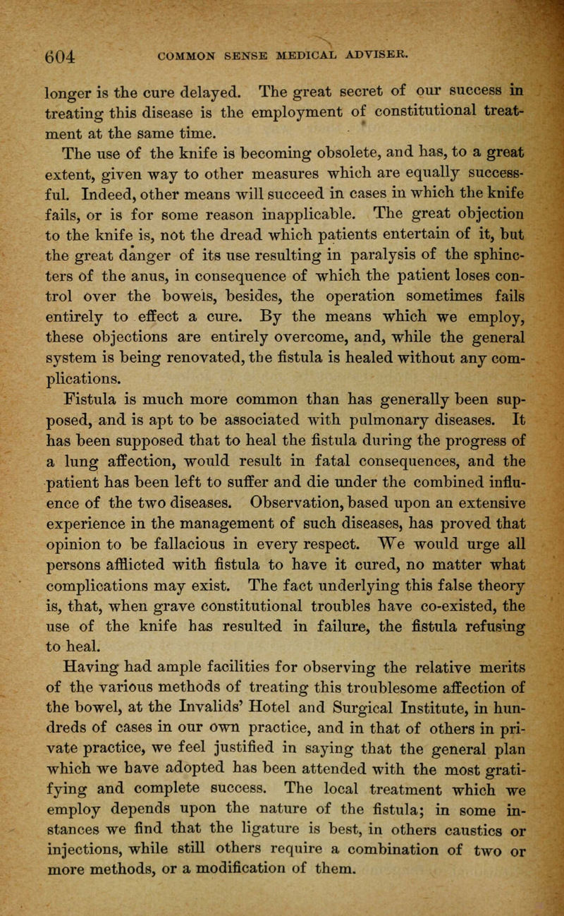 longer is the cure delayed. The great secret of our success in treating this disease is the employment of constitutional treat- ment at the same time. The use of the knife is becoming obsolete, and has, to a great extent, given way to other measures which are equally success- ful. Indeed, other means will succeed in cases in which the knife fails, or is for some reason inapplicable. The great objection to the knife is, not the dread which patients entertain of it, but the great danger of its use resulting in paralysis of the sphinc- ters of the anus, in consequence of which the patient loses con- trol over the bowels, besides, the operation sometimes fails entirely to effect a cure. By the means which we employ, these objections are entirely overcome, and, while the general system is being renovated, the fistula is healed without any com- plications. Fistula is much more common than has generally been sup- posed, and is apt to be associated with pulmonary diseases. It has been supposed that to heal the fistula during the progress of a lung affection, would result in fatal consequences, and the patient has been left to suffer and die under the combined influ- ence of the two diseases. Observation, based upon an extensive experience in the management of such diseases, has proved that opinion to be fallacious in every respect. We would urge all persons afflicted with fistula to have it cured, no matter what complications may exist. The fact underlying this false theory is, that, when grave constitutional troubles have co-existed, the use of the knife has resulted in failure, the fistula refusing to heal. Having had ample facilities for observing the relative merits of the various methods of treating this troublesome affection of the bowel, at the Invalids' Hotel and Surgical Institute, in hun- dreds of cases in our own practice, and in that of others in pri- vate practice, we feel justified in saying that the general plan which we have adopted has been attended with the most grati- fying and complete success. The local treatment which we employ depends upon the nature of the fistula; in some in- stances we find that the ligature is best, in others caustics or injections, while still others require a combination of two or more methods, or a modification of them.