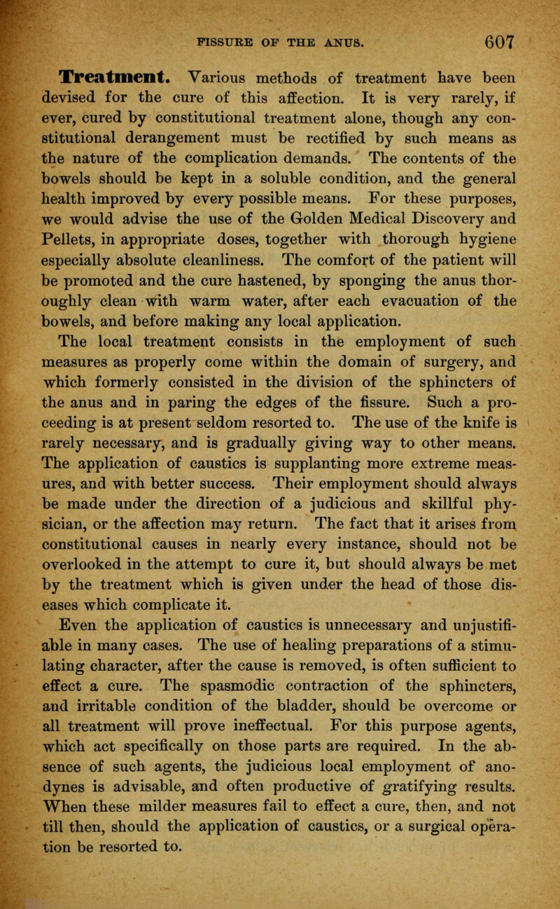 Treatment. Various methods of treatment have been devised for the cure of this affection. It is very rarely, if ever, cured by constitutional treatment alone, though any con- stitutional derangement must be rectified by such means as the nature of the complication demands. The contents of the bowels should be kept in a soluble condition, and the general health improved by every possible means. For these purposes, we would advise the use of the Golden Medical Discovery and Pellets, in appropriate doses, together with thorough hygiene especially absolute cleanliness. The comfort of the patient will be promoted and the cure hastened, by sponging the anus thor- oughly clean with warm water, after each evacuation of the bowels, and before making any local application. The local treatment consists in the employment of such measures as properly come within the domain of surgery, and which formerly consisted in the division of the sphincters of the anus and in paring the edges of the fissure. Such a pro- ceeding is at present seldom resorted to. The use of the knife is rarely necessary, and is gradually giving way to other means. The application of caustics is supplanting more extreme meas- ures, and with better success. Their employment should always be made under the direction of a judicious and skillful phy- sician, or the affection may return. The fact that it arises from constitutional causes in nearly every instance, should not be overlooked in the attempt to cure it, but should always be met by the treatment which is given under the head of those dis- eases which complicate it. Even the application of caustics is unnecessary and unjustifi- able in many cases. The use of healing preparations of a stimu- lating character, after the cause is removed, is often sufficient to effect a cure. The spasmodic contraction of the sphincters, and irritable condition of the bladder, should be overcome or all treatment will prove ineffectual. For this purpose agents, which act specifically on those parts are required. In the ab- sence of such agents, the judicious local employment of ano- dynes is advisable, and often productive of gratifying results. When these milder measures fail to effect a cure, then, and not till then, should the application of caustics, or a surgical opera- tion be resorted to.