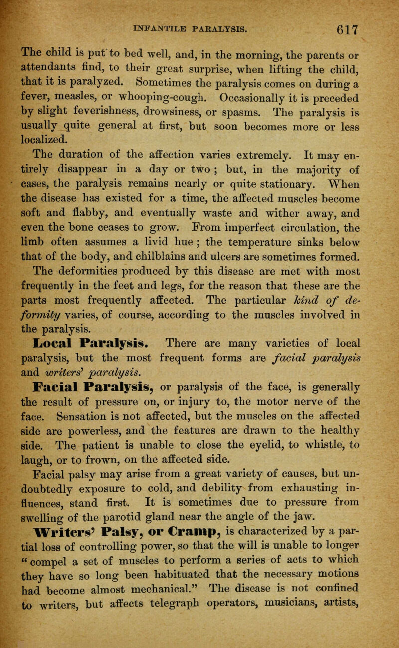 The child is put to bed well, and, in the morning, the parents or attendants find, to their great surprise, when lifting the child, that it is paralyzed. Sometimes the paralysis comes on during a fever, measles, or whooping-cough. Occasionally it is preceded by slight feverishness, drowsiness, or spasms. The paralysis is usually quite general at first, but soon becomes more or less localized. The duration of the affection varies extremely. It may en- tirely disappear in a day or two ; but, in the majority of cases, the paralysis remains nearly or quite stationary. When the disease has existed for a time, the affected muscles become soft and flabby, and eventually waste and wither away, and even the bone ceases to grow. From imperfect circulation, the limb often assumes a livid hue ; the temperature sinks below that of the body, and chilblains and ulcers are sometimes formed. The deformities produced by this disease are met with most frequently in the feet and legs, for the reason that these are the parts most frequently affected. The particular kind of de- formity varies, of course, according to the muscles involved in the paralysis. IiOCal Paralysis. There are many varieties of local paralysis, but the most frequent forms are facial paralysis and writers' paralysis. Facial Paralysis, or paralysis of the face, is generally the result of pressure on, or injury to, the motor nerve of the face. Sensation is not affected, but the muscles on the affected side are powerless, and the features are drawn to the healthy side. The patient is unable to close the eyelid, to whistle, to laugh, or to frown, on the affected side. Facial palsy may arise from a great variety of causes, but un- doubtedly exposure to cold, and debility from exhausting in- fluences, stand first. It is sometimes due to pressure from swelling of the parotid gland near the angle of the jaw. Writers' Palsy, or Cramp, is characterized by a par- tial loss of controlling power, so that the will is unable to longer  compel a set of muscles to perform a series of acts to which they have so long been habituated that the necessary motions had become almost mechanical. The disease is not confined to writers, but affects telegraph operators, musicians, artists,