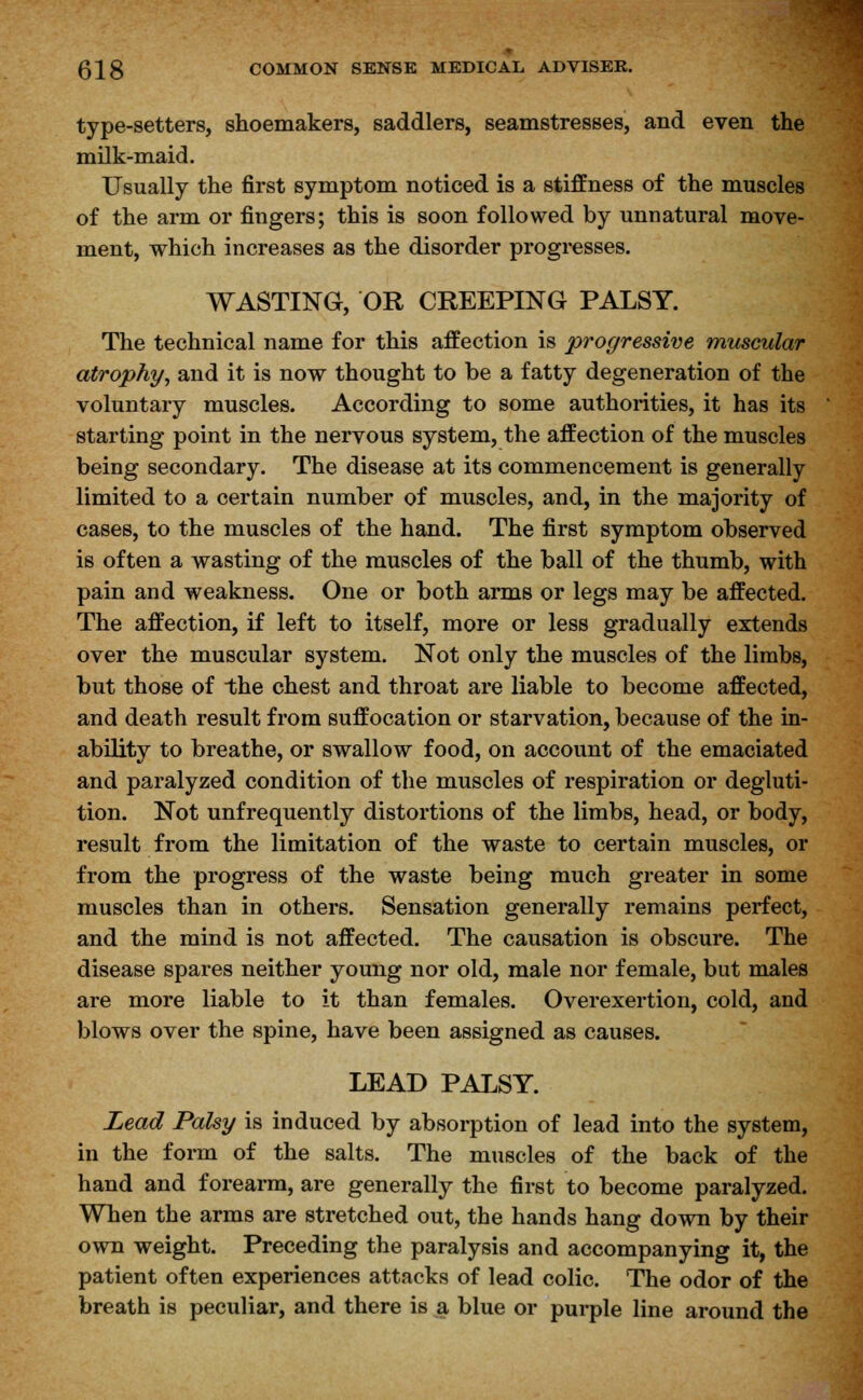 type-setters, shoemakers, saddlers, seamstresses, and even the milk-maid. Usually the first symptom noticed is a stiffness of the muscles of the arm or fingers; this is soon followed by unnatural move- ment, which increases as the disorder progresses. WASTING, OR CREEPING PALSY. The technical name for this affection is progressive muscular atrophy, and it is now thought to be a fatty degeneration of the voluntary muscles. According to some authorities, it has its starting point in the nervous system, the affection of the muscles being secondary. The disease at its commencement is generally limited to a certain number of muscles, and, in the majority of cases, to the muscles of the hand. The first symptom observed is often a wasting of the muscles of the ball of the thumb, with pain and weakness. One or both arms or legs may be affected. The affection, if left to itself, more or less gradually extends over the muscular system. Not only the muscles of the limbs, but those of the chest and throat are liable to become affected, and death result from suffocation or starvation, because of the in- ability to breathe, or swallow food, on account of the emaciated and paralyzed condition of the muscles of respiration or degluti- tion. Not unfrequently distortions of the limbs, head, or body, result from the limitation of the waste to certain muscles, or from the progress of the waste being much greater in some muscles than in others. Sensation generally remains perfect, and the mind is not affected. The causation is obscure. The disease spares neither young nor old, male nor female, but males are more liable to it than females. Overexertion, cold, and blows over the spine, have been assigned as causes. LEAD PALSY. Lead Palsy is induced by absorption of lead into the system, in the form of the salts. The muscles of the back of the hand and forearm, are generally the first to become paralyzed. When the arms are stretched out, the hands hang down by their own weight. Preceding the paralysis and accompanying it, the patient often experiences attacks of lead colic. The odor of the breath is peculiar, and there is a blue or purple line around the