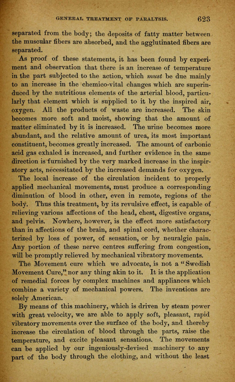 separated from the body; the deposits of fatty matter between the muscular fibers are absorbed, and the agglutinated fibers are separated. As proof of these statements, it has been found by experi- ment and observation that there is an increase of temperature in the part subjected to the action, which must be due mainly to an increase in the chemico-vital changes which are superin- duced by the nutritious elements of the arterial blood, particu- larly that element which is supplied to it by the inspired air, oxygen. All the products of waste are increased. The skin becomes more soft and moist, showing that the amount of matter eliminated by it is increased. The urine becomes more abundant, and the relative amount of urea, its most important constituent, becomes greatly increased. The amount of carbonic acid gas exhaled is increased, and further evidence in the same direction is furnished by the very marked increase in the inspir- atory acts, necessitated by the increased demands for oxygen. The local increase of the circulation incident to properly applied mechanical movements, must produce a corresponding diminution of blood in other, even in remote, regions of the body. Thus this treatment, by its revulsive effect, is capable of relieving various affections of the head, chest, digestive organs, and pelvis. Nowhere, however, is the effect more satisfactory than in affections of the brain, and spinal cord, whether charac- terized by loss of power, of sensation, or by neuralgic pain. Any portion of these nerve centres suffering from congestion, will be promptly relieved by mechanical vibratory movements. The Movement cure which we advocate, is not a  Swedish Movement Cure, nor any thing akin to it. It is the application of remedial forces by complex machines and appliances which combine a variety of mechanical powers. The inventions are solely American. By means of this machinery, which is driven by steam power with great velocity, we are able to apply soft, pleasant, rapid vibratory movements over the surface of the body, and thereby increase the circulation of blood through the parts, raise the temperature, and excite pleasant sensations. The movements can be applied by our ingeniously-devised machinery to any part of the body through the clothing, and without the least