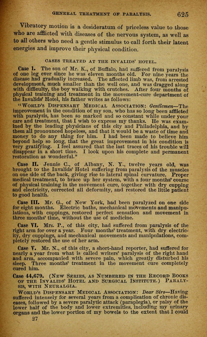 Vibratory motion is a desideratum of priceless value to those who are afflicted with diseases of the nervous system, as well as to all others who need a gentle stimulus to call forth their latent energies and improve their physical condition. CASES TREATED AT THE INVALIDS' HOTEL. Case 1. The son of Mr. K., of Buffalo, had suffered from paralysis of one leg ever since he was eleven months old. For nine years the disease had gradually increased. The affected limb was, from arrested development, much smaller than the well one, and was dragged along with cuffieulty, the boy walking with crutches. After four months of physical training and treatment in the movement-cure department of the Invalids' Hotel, his father writes as follows: World's Dispensary Medical Association: Gentlemen—The improvement in the condition of my son, who has so long been afflicted with paralysis, has been so marked and so constant while under your care and treatment, that I wish to express my thanks. He was exam- ined by the leading physicians of this city and Philadelphia, and by them all pronounced hopeless, and that it would be a waste of time and money to do any thing for him. I had been made to believe him beyond help so long, that the great improvement in his condition is very gratifying. I feel assured that the last traces of his trouble will disappear in a short time. I look upon his complete and permanent restoration as wonderful. Case II. Jennie C, of Albany, N. T., twelve years old, was brought to the Invalids' Hotel suffering from paralysis of the muscles on one side of the back, giving rise to lateral spinal curvature. Proper medical treatment, to brace up her system, with a four months' course of physical training in the movement cure, together with dry cupping and electricity, corrected all deformity, and restored the little patient to good health. Case III. Mr. G., of New York, had been paralyzed on one side for eight months. Electric baths, mechanical movements and manipu- lations, with cuppings, restored perfect sensation and movement in three months' time, without the use of medicine. Case VI. Mrs. P., of this city, had suffered from paralysis of the right arm for over a year. Four months' treatment, with dry electric- ity, dry cuppings, and mechanical movements and manipulations, com- pletely restored the use of her arm. Case V. Mr. N., of this city, a short-hand reporter, had suffered for nearly a year from what is called writers paralysis of the right hand and arm, accompanied with severe pain, which greatly disturbed his sleep. Three months' treatment in the movement cure completely cured him. Case 44,679. (New Series, as Numbered in the Record Books of the Invalids' Hotel and Surgical Institute.) Paraly- sis, with Neuralgia. World's Dispensary Medical Association: Bear Sirs—Having suffered intensely for several years from a complication of chronic dis- eases, followed by a severe paralytic attack (paraplegia), or palsy of the lower half of the body and lower extremities, including my urinary organs and the lower portion of my bowels to the extent that I could 2.7