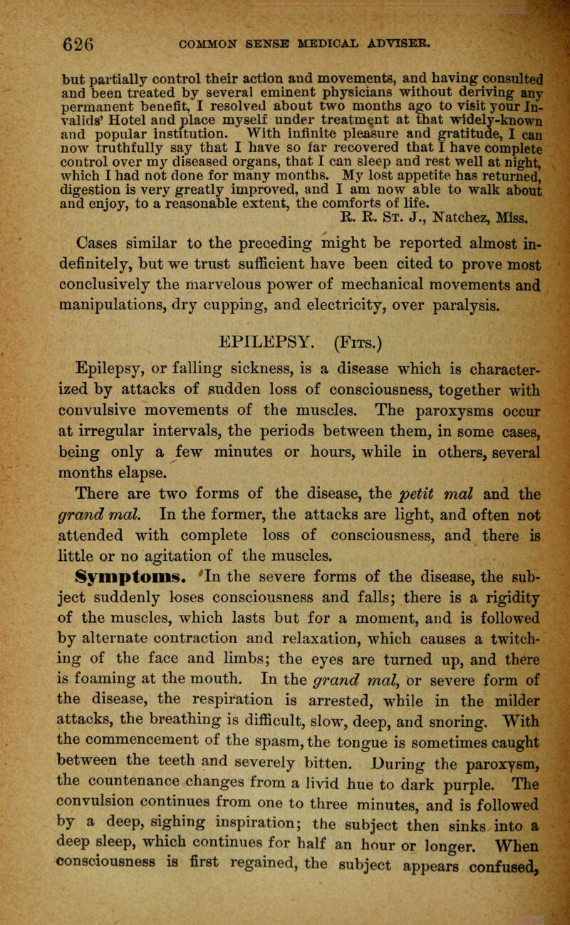 but partially control their action aud movements, and having consulted and been treated by several eminent physicians without deriving any permanent benefit, I resolved about two months ago to visit your In- valids' Hotel and place myself under treatment at that widely-known and popular institution. With infinite pleasure and gratitude, I can now truthfully say that I have so far recovered that I have complete control over my diseased organs, that I can sleep and rest well at night, which I had not done for many months. My lost appetite has returned, digestion is very greatly improved, and I am now able to walk about and enjoy, to a reasonable extent, the comforts of life. R. K. St. J., Natchez, Miss. Cases similar to the preceding might be reported almost in- definitely, but we trust sufficient have been cited to prove most conclusively the marvelous power of mechanical movements and manipulations, dry cupping, and electricity, over paralysis. EPILEPSY. (Fits.) Epilepsy, or falling sickness, is a disease which is character- ized by attacks of sudden loss of consciousness, together with convulsive movements of the muscles. The paroxysms occur at irregular intervals, the periods between them, in some cases, being only a few minutes or hours, while in others, several months elapse. There are two forms of the disease, the petit mal and the grand mal. In the former, the attacks are light, and often not attended with complete loss of consciousness, and there is little or no agitation of the muscles. Symptom*. *In the severe forms of the disease, the sub- ject suddenly loses consciousness and falls; there is a rigidity of the muscles, which lasts but for a moment, and is followed by alternate contraction and relaxation, which causes a twitch- ing of the face and limbs; the eyes are turned up, and there is foaming at the mouth. In the grand mal, or severe form of the disease, the respiration is arrested, while in the milder attacks, the breathing is difficult, slow, deep, and snoring. With the commencement of the spasm, the tongue is sometimes caught between the teeth and severely bitten. During the paroxysm, the countenance changes from a livid hue to dark purple. The convulsion continues from one to three minutes, and is followed by a deep, sighing inspiration; the subject then sinks into a deep sleep, which continues for half an hour or longer. When consciousness is first regained, the subject appears confused,