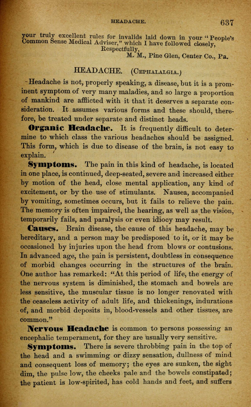 your truly excellent rules for invalids laid down in your  People's Common Sense Medical Adviser, which I have followed closely, Respectfully, M. M., Pine Glen, Center Co., Pa. HEADACHE. (Cephalalgia.) -Headache is not, properly speaking, a disease, but it is a prom- inent symptom, of very many maladies, and so large a proportion of mankind are afflicted with it that it deserves a separate con- sideration. It assumes various forms and these should, there- fore, be treated under separate and distinct heads. Organic Headache. It is frequently difficult to deter- mine to which class the various headaches should be assigned. This form, which is due to disease of the brain, is not easy to explain. Symptom*. The pain in this kind of headache, is located in one place, is continued, deep-seated, severe and increased either by motion of the head, close mental application, any kind of excitement, or by the use of stimulants. Nausea, accompanied by vomiting, sometimes occurs, but it fails to relieve the pain. The memory is often impaired, the hearing, as well as the vision, temporarily fails, and paralysis or even idiocy may result. Causes. Brain disease, the cause of this headache, may be hereditary, and a person may be predisposed to it, or it may be occasioned by injuries upon the head from blows or contusions. In advanced age, the pain is persistent, doubtless in consequence of morbid changes occurring in the structures of the brain. One author has remarked: At this period of life, the energy of the nervous system is diminished, the stomach and bowels are less sensitive, the muscular tissue is no longer renovated with the ceaseless activity of adult life, and thickenings, indurations of, and morbid deposits in, blood-vessels and other tissues, are common. Nervous Headache is common to persons possessing an encephalic temperament, for they are usually very sensitive. Symptoms. There is severe throbbing pain in the top of the head and a swimming or dizzy sensation, dullness of mind and consequent loss of memory; the eyes are sunken, the sight dim, the pulse low, the cheeks pale and the bowels constipated; the patient is low-spirited, has cold hands and feet, and suffers