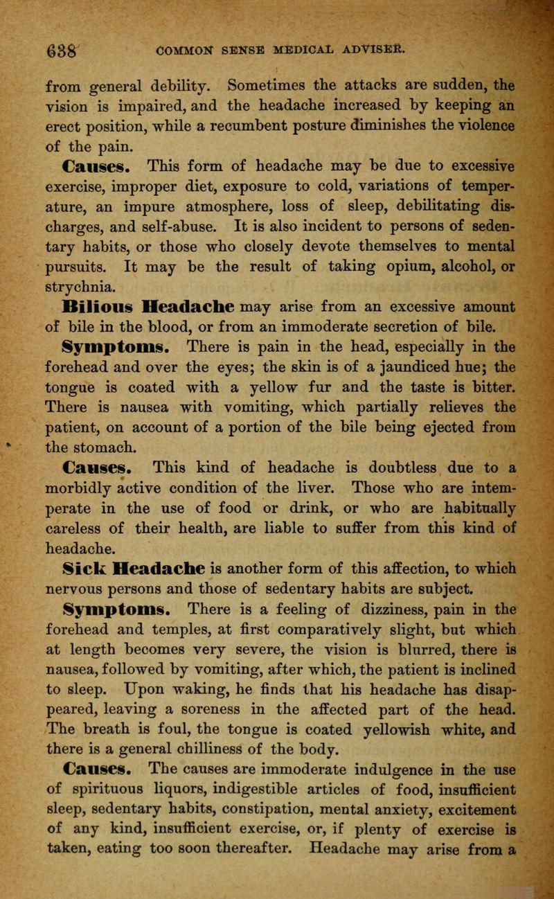 from general debility. Sometimes the attacks are sudden, the vision is impaired, and the headache increased by keeping an erect position, while a recumbent posture diminishes the violence of the pain. Causes. This form of headache may be due to excessive exercise, improper diet, exposure to cold, variations of temper- ature, an impure atmosphere, loss of sleep, debilitating dis- charges, and self-abuse. It is also incident to persons of seden- tary habits, or those who closely devote themselves to mental pursuits. It may be the result of taking opium, alcohol, or strychnia. Bilious Headache may arise from an excessive amount of bile in the blood, or from an immoderate secretion of bile. Symptoms. There is pain in the head, especially in the forehead and over the eyes; the skin is of a jaundiced hue; the tongue is coated with a yellow fur and the taste is bitter. There is nausea with vomiting, which partially relieves the patient, on account of a portion of the bile being ejected from the stomach. Causes. This kind of headache is doubtless due to a morbidly active condition of the liver. Those who are intem- perate in the use of food or drink, or who are habitually careless of their health, are liable to suffer from this kind of headache. Sick Headache is another form of this affection, to which nervous persons and those of sedentary habits are subject. Symptoms. There is a feeling of dizziness, pain in the forehead and temples, at first comparatively slight, but which at length becomes very severe, the vision is blurred, there is nausea, followed by vomiting, after which, the patient is inclined to sleep. Upon waking, he finds that his headache has disap- peared, leaving a soreness in the affected part of the head. The breath is foul, the tongue is coated yellowish white, and there is a general chilliness of the body. Causes. The causes are immoderate indulgence in the use of spirituous liquors, indigestible articles of food, insufficient sleep, sedentary habits, constipation, mental anxiety, excitement of any kind, insufficient exercise, or, if plenty of exercise is taken, eating too soon thereafter. Headache may arise from a