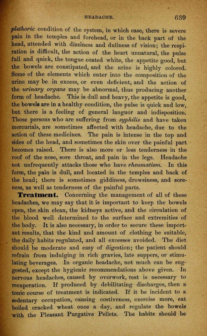 plethoric condition of the system, in which case, there is severe pain in the temples and forehead, or in the back part of the head, attended with dizziness and dullness of vision; the respi- ration is difficult, the action of the heart unnatural, the pulse full and quick, the tongue coated white, the appetite good, but the bowels are constipated, and the urine is highly colored. Some of the elements which enter into the composition of the urine may be in excess, or even deficient, and the action of the urinary organs may be abnormal, thus producing another form of headache. This is dull and heavy, the appetite is good, the bowels are in a healthy condition, the pulse is quick and low, hut there is a feeling of general languor and indisposition. Those persons who are suffering from syphilis and have taken mercurials, are sometimes affected with headache, due to the action of these medicines. The pain is intense in the top and sides of the head, and sometimes the skin over the painful part becomes raised. There is also more or less tenderness in the roof of the nose, sore throat, and pain in the legs. Headache not unfrequently attacks those who have rheumatism. In this form, the pain is dull, and located in the temples and back of the head; there is sometimes giddiness, drowsiness, and sore- ness, as well as tenderness of the painful parts. Treatment. Concerning the management of all of these headaches, we may say that it is important to keep the bowels open, the skin clean, the kidneys active, and the circulation of the blood well determined to the surface and extremities of the body. It is also necessary, in order to secure these import- ant results, that the kind and amount of clothing be suitable, the daily habits regulated, and all excesses avoided. The diet should be moderate and easy of digestion; the patient should refrain from indulging in rich gravies, late suppers, or stimu- lating beverages. In organic headache, not much can be sug- gested, except the hygienic recommendations above given. In nervous headaches, caused by overwork, rest is necessary to recuperation. If produced by debilitating discharges, then a tonic course of treatment is indicated. If it be incident to a sedentary occupation, causing costiveness, exercise more, eat boiled cracked wheat once a day, and regulate the bowels with the Pleasant Purgative Pellets. The habits should be