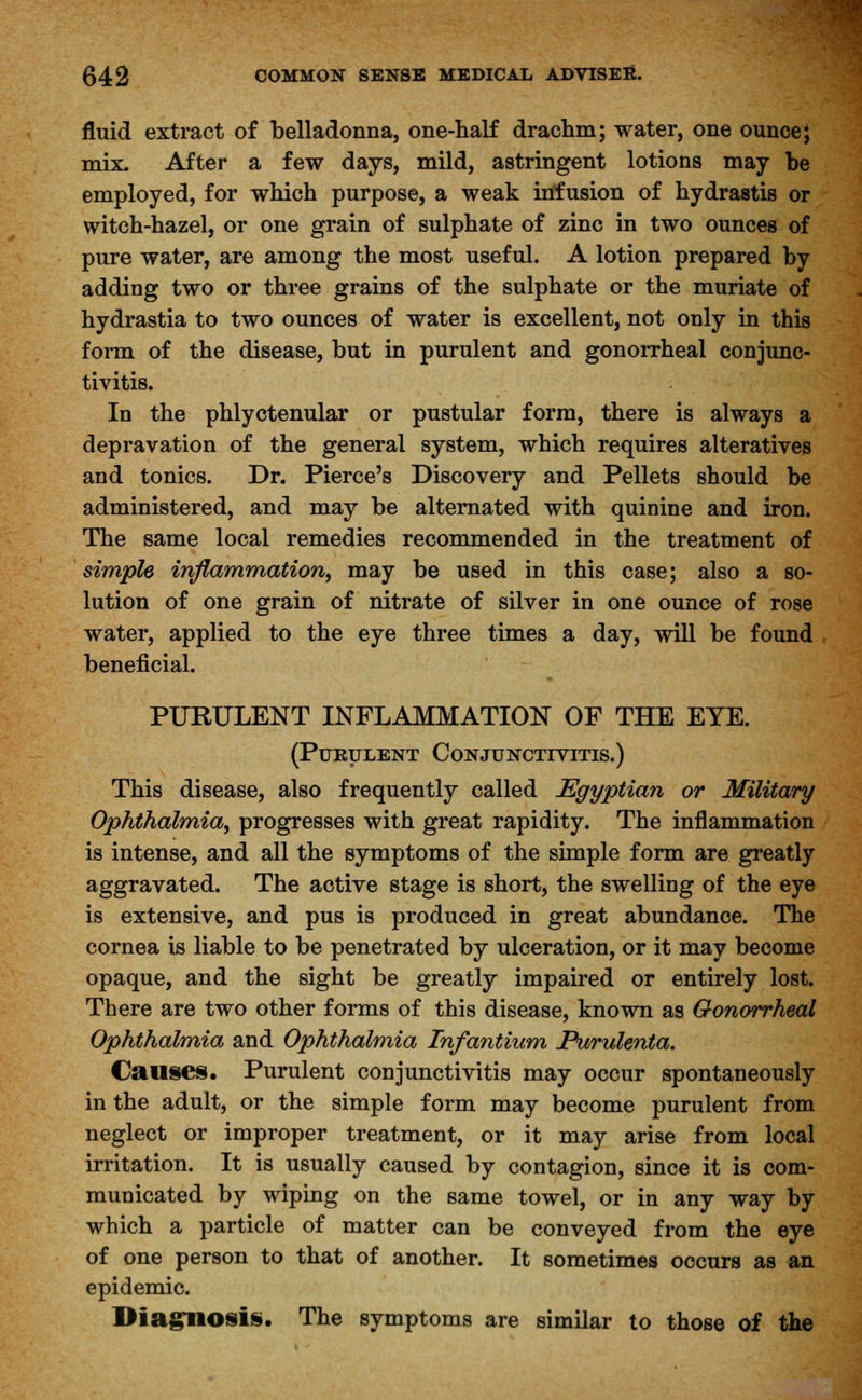 fluid extract of belladonna, one-half drachm; water, one ounce J mix. After a few days, mild, astringent lotions may be employed, for which purpose, a weak infusion of hydrastis or witch-hazel, or one grain of sulphate of zinc in two ounces of pure water, are among the most useful. A lotion prepared by adding two or three grains of the sulphate or the muriate of hydrastia to two ounces of water is excellent, not only in this form of the disease, but in purulent and gonorrheal conjunc- tivitis. In the phlyctenular or pustular form, there is always a depravation of the general system, which requires alteratives and tonics. Dr. Pierce's Discovery and Pellets should be administered, and may be alternated with quinine and iron. The same local remedies recommended in the treatment of simple inflammation, may be used in this case; also a so- lution of one grain of nitrate of silver in one ounce of rose water, applied to the eye three times a day, will be found beneficial. PURULENT INFLAMMATION OF THE EYE. (Purulent Conjunctivitis.) This disease, also frequently called Egyptian or Military Ophthalmia, progresses with great rapidity. The inflammation is intense, and all the symptoms of the simple form are greatly aggravated. The active stage is short, the swelling of the eye is extensive, and pus is produced in great abundance. The cornea is liable to be penetrated by ulceration, or it may become opaque, and the sight be greatly impaired or entirely lost. There are two other forms of this disease, known as Gonorrheal Ophthalmia and Ophthalmia Infantium Purulenta. Causes. Purulent conjunctivitis may occur spontaneously in the adult, or the simple form may become purulent from neglect or improper treatment, or it may arise from local irritation. It is usually caused by contagion, since it is com- municated by wiping on the same towel, or in any way by which a particle of matter can be conveyed from the eye of one person to that of another. It sometimes occurs as an epidemic. Diagnosis. The symptoms are similar to those of the